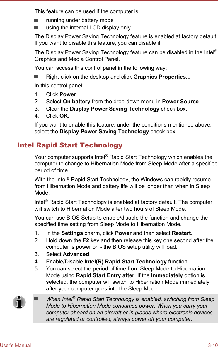 This feature can be used if the computer is:running under battery modeusing the internal LCD display onlyThe Display Power Saving Technology feature is enabled at factory default.If you want to disable this feature, you can disable it.The Display Power Saving Technology feature can be disabled in the Intel®Graphics and Media Control Panel.You can access this control panel in the following way:Right-click on the desktop and click Graphics Properties...In this control panel:1. Click Power.2. Select On battery from the drop-down menu in Power Source.3. Clear the Display Power Saving Technology check box.4. Click OK.If you want to enable this feature, under the conditions mentioned above,select the Display Power Saving Technology check box.Intel Rapid Start TechnologyYour computer supports Intel® Rapid Start Technology which enables thecomputer to change to Hibernation Mode from Sleep Mode after a specifiedperiod of time.With the Intel® Rapid Start Technology, the Windows can rapidly resumefrom Hibernation Mode and battery life will be longer than when in SleepMode.Intel® Rapid Start Technology is enabled at factory default. The computerwill switch to Hibernation Mode after two hours of Sleep Mode.You can use BIOS Setup to enable/disable the function and change thespecified time setting from Sleep Mode to Hibernation Mode.1. In the Settings charm, click Power and then select Restart.2. Hold down the F2 key and then release this key one second after thecomputer is power on - the BIOS setup utility will load.3. Select Advanced.4. Enable/Disable Intel(R) Rapid Start Technology function.5. You can select the period of time from Sleep Mode to HibernationMode using Rapid Start Entry after. If the Immediately option isselected, the computer will switch to Hibernation Mode immediatelyafter your computer goes into the Sleep Mode.When Intel® Rapid Start Technology is enabled, switching from SleepMode to Hibernation Mode consumes power. When you carry yourcomputer aboard on an aircraft or in places where electronic devicesare regulated or controlled, always power off your computer.User&apos;s Manual 3-10