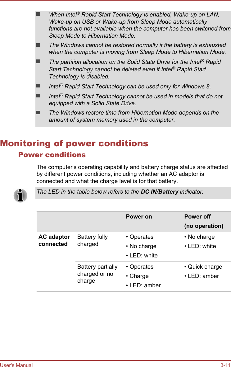 When Intel® Rapid Start Technology is enabled, Wake-up on LAN,Wake-up on USB or Wake-up from Sleep Mode automaticallyfunctions are not available when the computer has been switched fromSleep Mode to Hibernation Mode.The Windows cannot be restored normally if the battery is exhaustedwhen the computer is moving from Sleep Mode to Hibernation Mode.The partition allocation on the Solid State Drive for the Intel® RapidStart Technology cannot be deleted even if Intel® Rapid StartTechnology is disabled.Intel® Rapid Start Technology can be used only for Windows 8.Intel® Rapid Start Technology cannot be used in models that do notequipped with a Solid State Drive.The Windows restore time from Hibernation Mode depends on theamount of system memory used in the computer.Monitoring of power conditionsPower conditionsThe computer&apos;s operating capability and battery charge status are affectedby different power conditions, including whether an AC adaptor isconnected and what the charge level is for that battery.The LED in the table below refers to the DC IN/Battery indicator.    Power on Power off(no operation)AC adaptorconnectedBattery fullycharged• Operates• No charge• LED: white• No charge• LED: whiteBattery partiallycharged or nocharge• Operates• Charge• LED: amber• Quick charge• LED: amberUser&apos;s Manual 3-11