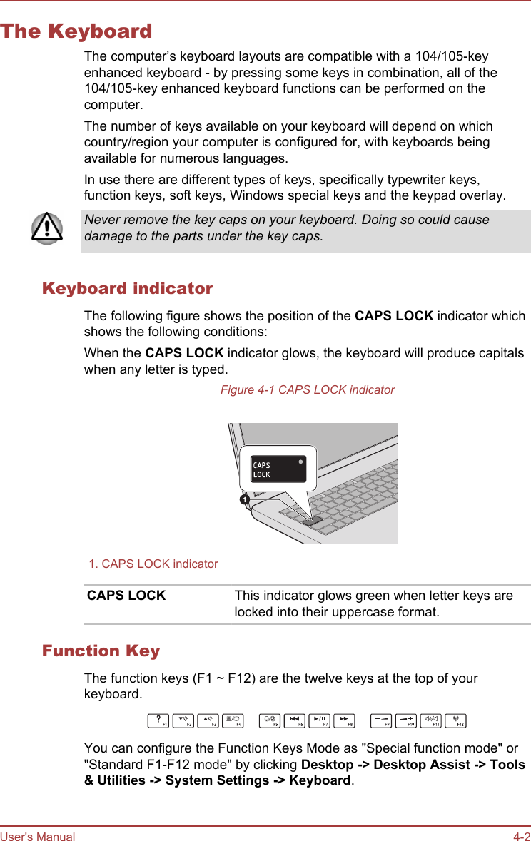 The KeyboardThe computer’s keyboard layouts are compatible with a 104/105-keyenhanced keyboard - by pressing some keys in combination, all of the104/105-key enhanced keyboard functions can be performed on thecomputer.The number of keys available on your keyboard will depend on whichcountry/region your computer is configured for, with keyboards beingavailable for numerous languages.In use there are different types of keys, specifically typewriter keys,function keys, soft keys, Windows special keys and the keypad overlay.Never remove the key caps on your keyboard. Doing so could causedamage to the parts under the key caps.Keyboard indicatorThe following figure shows the position of the CAPS LOCK indicator whichshows the following conditions:When the CAPS LOCK indicator glows, the keyboard will produce capitalswhen any letter is typed.Figure 4-1 CAPS LOCK indicator11. CAPS LOCK indicatorCAPS LOCK This indicator glows green when letter keys arelocked into their uppercase format.Function KeyThe function keys (F1 ~ F12) are the twelve keys at the top of yourkeyboard.You can configure the Function Keys Mode as &quot;Special function mode&quot; or&quot;Standard F1-F12 mode&quot; by clicking Desktop -&gt; Desktop Assist -&gt; Tools &amp; Utilities -&gt; System Settings -&gt; Keyboard.User&apos;s Manual 4-2