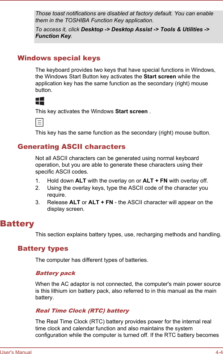 Those toast notifications are disabled at factory default. You can enablethem in the TOSHIBA Function Key application.To access it, click Desktop -&gt; Desktop Assist -&gt; Tools &amp; Utilities -&gt;Function Key.Windows special keysThe keyboard provides two keys that have special functions in Windows,the Windows Start Button key activates the Start screen while theapplication key has the same function as the secondary (right) mousebutton.This key activates the Windows Start screen .This key has the same function as the secondary (right) mouse button.Generating ASCII charactersNot all ASCII characters can be generated using normal keyboardoperation, but you are able to generate these characters using theirspecific ASCII codes.1. Hold down ALT with the overlay on or ALT + FN with overlay off.2. Using the overlay keys, type the ASCII code of the character yourequire.3. Release ALT or ALT + FN - the ASCII character will appear on thedisplay screen.BatteryThis section explains battery types, use, recharging methods and handling.Battery typesThe computer has different types of batteries.Battery packWhen the AC adaptor is not connected, the computer&apos;s main power sourceis this lithium ion battery pack, also referred to in this manual as the mainbattery.Real Time Clock (RTC) batteryThe Real Time Clock (RTC) battery provides power for the internal realtime clock and calendar function and also maintains the systemconfiguration while the computer is turned off. If the RTC battery becomesUser&apos;s Manual 4-4