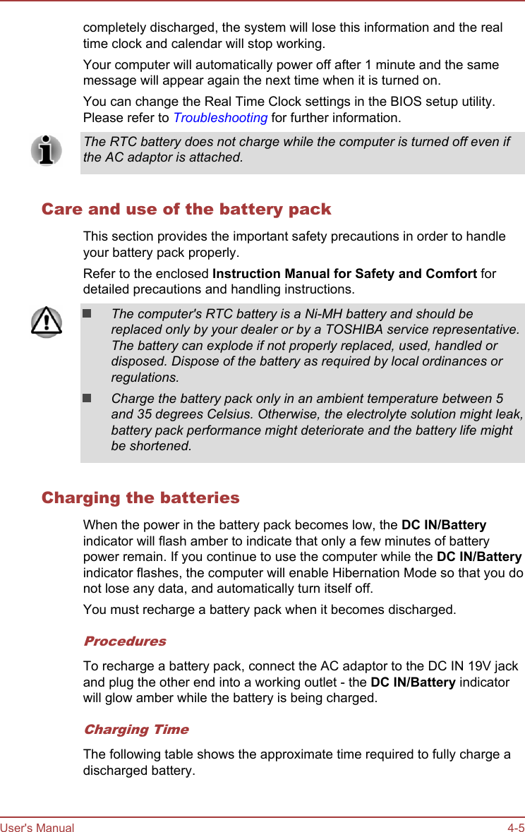 completely discharged, the system will lose this information and the realtime clock and calendar will stop working.Your computer will automatically power off after 1 minute and the samemessage will appear again the next time when it is turned on.You can change the Real Time Clock settings in the BIOS setup utility.Please refer to Troubleshooting for further information.The RTC battery does not charge while the computer is turned off even ifthe AC adaptor is attached.Care and use of the battery packThis section provides the important safety precautions in order to handleyour battery pack properly.Refer to the enclosed Instruction Manual for Safety and Comfort fordetailed precautions and handling instructions.The computer&apos;s RTC battery is a Ni-MH battery and should bereplaced only by your dealer or by a TOSHIBA service representative.The battery can explode if not properly replaced, used, handled ordisposed. Dispose of the battery as required by local ordinances orregulations.Charge the battery pack only in an ambient temperature between 5and 35 degrees Celsius. Otherwise, the electrolyte solution might leak,battery pack performance might deteriorate and the battery life mightbe shortened.Charging the batteriesWhen the power in the battery pack becomes low, the DC IN/Batteryindicator will flash amber to indicate that only a few minutes of batterypower remain. If you continue to use the computer while the DC IN/Batteryindicator flashes, the computer will enable Hibernation Mode so that you donot lose any data, and automatically turn itself off.You must recharge a battery pack when it becomes discharged.ProceduresTo recharge a battery pack, connect the AC adaptor to the DC IN 19V jackand plug the other end into a working outlet - the DC IN/Battery indicatorwill glow amber while the battery is being charged.Charging TimeThe following table shows the approximate time required to fully charge adischarged battery.User&apos;s Manual 4-5