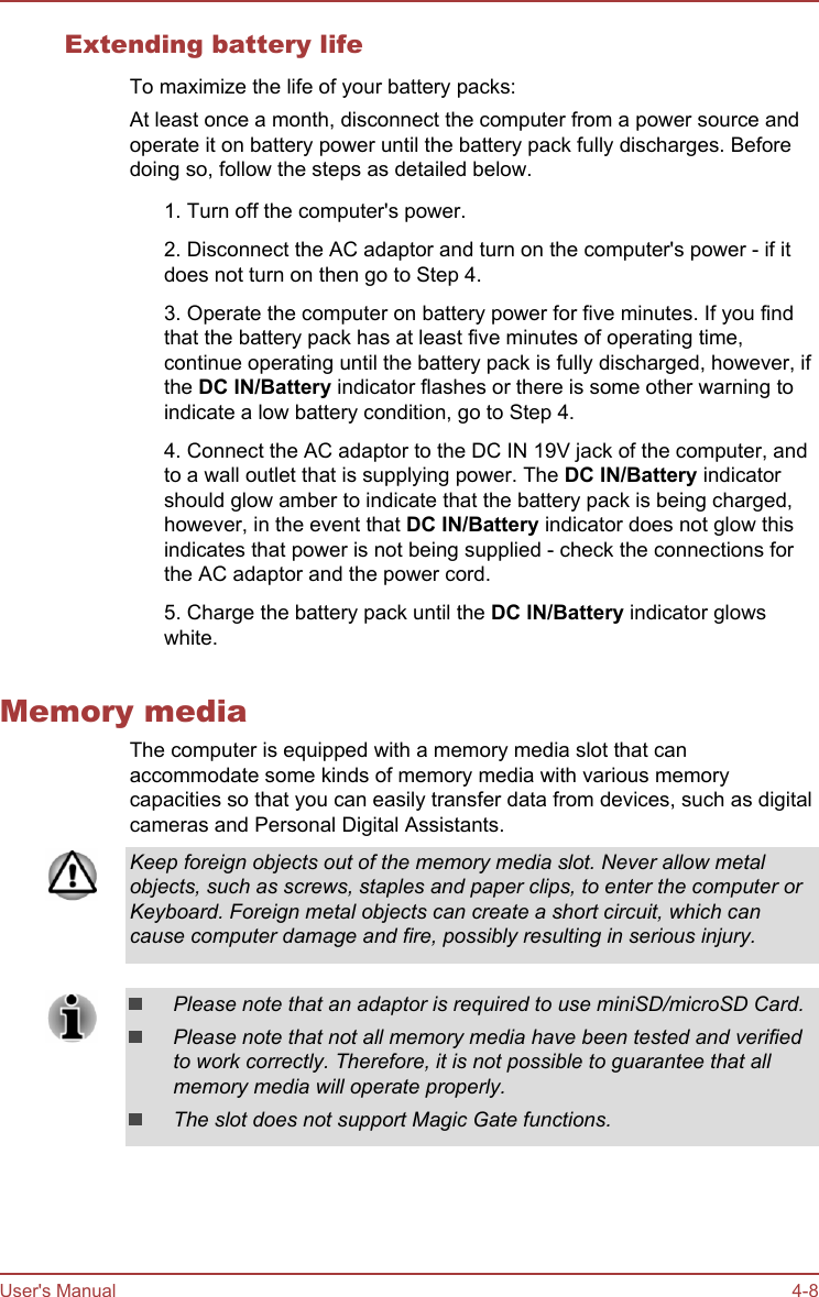 Extending battery lifeTo maximize the life of your battery packs:At least once a month, disconnect the computer from a power source andoperate it on battery power until the battery pack fully discharges. Beforedoing so, follow the steps as detailed below.1. Turn off the computer&apos;s power.2. Disconnect the AC adaptor and turn on the computer&apos;s power - if itdoes not turn on then go to Step 4.3. Operate the computer on battery power for five minutes. If you findthat the battery pack has at least five minutes of operating time,continue operating until the battery pack is fully discharged, however, ifthe DC IN/Battery indicator flashes or there is some other warning toindicate a low battery condition, go to Step 4.4. Connect the AC adaptor to the DC IN 19V jack of the computer, andto a wall outlet that is supplying power. The DC IN/Battery indicatorshould glow amber to indicate that the battery pack is being charged,however, in the event that DC IN/Battery indicator does not glow thisindicates that power is not being supplied - check the connections forthe AC adaptor and the power cord.5. Charge the battery pack until the DC IN/Battery indicator glowswhite.Memory mediaThe computer is equipped with a memory media slot that canaccommodate some kinds of memory media with various memorycapacities so that you can easily transfer data from devices, such as digitalcameras and Personal Digital Assistants.Keep foreign objects out of the memory media slot. Never allow metalobjects, such as screws, staples and paper clips, to enter the computer orKeyboard. Foreign metal objects can create a short circuit, which cancause computer damage and fire, possibly resulting in serious injury.Please note that an adaptor is required to use miniSD/microSD Card.Please note that not all memory media have been tested and verifiedto work correctly. Therefore, it is not possible to guarantee that allmemory media will operate properly.The slot does not support Magic Gate functions.User&apos;s Manual 4-8