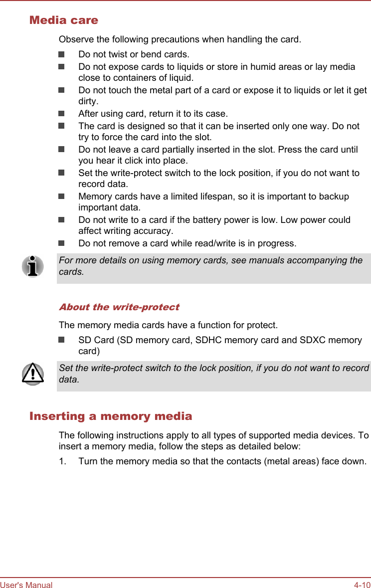 Media careObserve the following precautions when handling the card.Do not twist or bend cards.Do not expose cards to liquids or store in humid areas or lay mediaclose to containers of liquid.Do not touch the metal part of a card or expose it to liquids or let it getdirty.After using card, return it to its case.The card is designed so that it can be inserted only one way. Do nottry to force the card into the slot.Do not leave a card partially inserted in the slot. Press the card untilyou hear it click into place.Set the write-protect switch to the lock position, if you do not want torecord data.Memory cards have a limited lifespan, so it is important to backupimportant data.Do not write to a card if the battery power is low. Low power couldaffect writing accuracy.Do not remove a card while read/write is in progress.For more details on using memory cards, see manuals accompanying thecards.About the write-protectThe memory media cards have a function for protect.SD Card (SD memory card, SDHC memory card and SDXC memorycard)Set the write-protect switch to the lock position, if you do not want to recorddata.Inserting a memory mediaThe following instructions apply to all types of supported media devices. Toinsert a memory media, follow the steps as detailed below:1. Turn the memory media so that the contacts (metal areas) face down.User&apos;s Manual 4-10