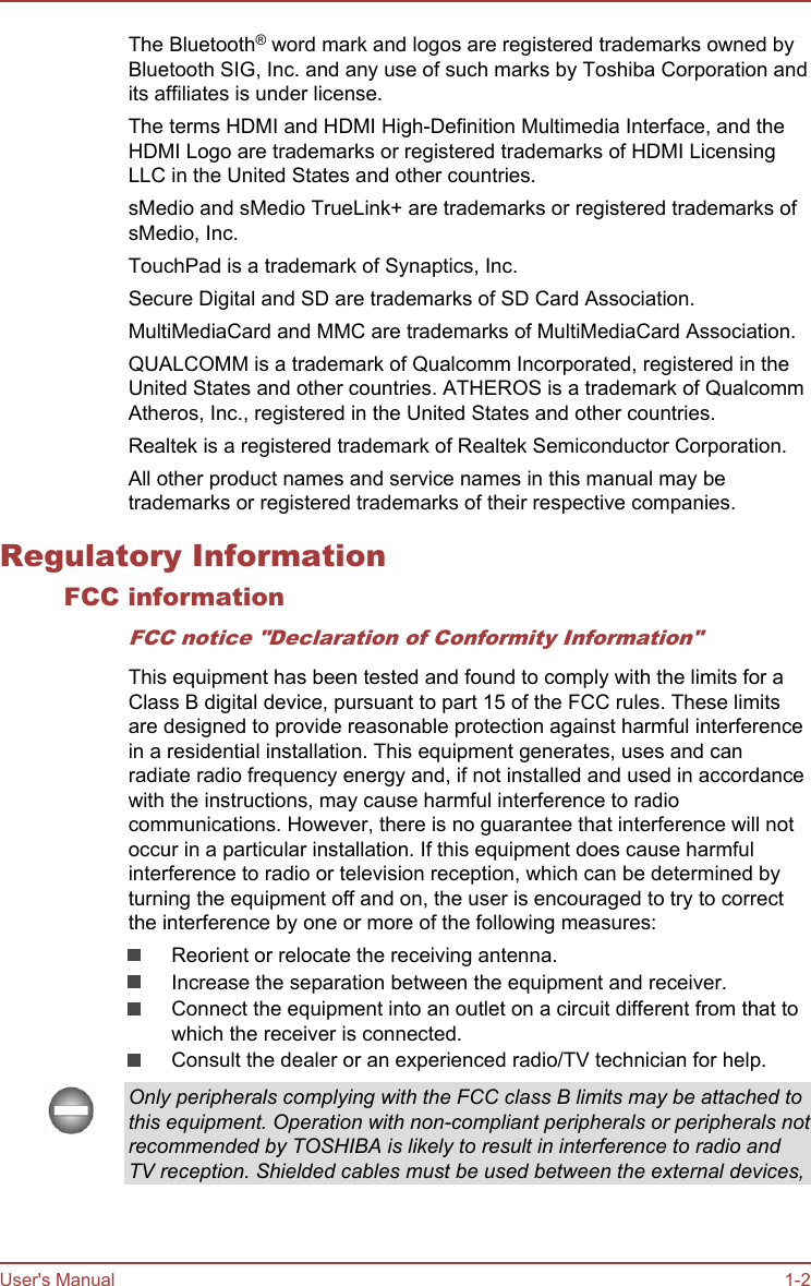 The Bluetooth® word mark and logos are registered trademarks owned byBluetooth SIG, Inc. and any use of such marks by Toshiba Corporation andits affiliates is under license.The terms HDMI and HDMI High-Definition Multimedia Interface, and theHDMI Logo are trademarks or registered trademarks of HDMI LicensingLLC in the United States and other countries.sMedio and sMedio TrueLink+ are trademarks or registered trademarks ofsMedio, Inc.TouchPad is a trademark of Synaptics, Inc.Secure Digital and SD are trademarks of SD Card Association.MultiMediaCard and MMC are trademarks of MultiMediaCard Association.QUALCOMM is a trademark of Qualcomm Incorporated, registered in theUnited States and other countries. ATHEROS is a trademark of QualcommAtheros, Inc., registered in the United States and other countries.Realtek is a registered trademark of Realtek Semiconductor Corporation.All other product names and service names in this manual may betrademarks or registered trademarks of their respective companies.Regulatory InformationFCC informationFCC notice &quot;Declaration of Conformity Information&quot;This equipment has been tested and found to comply with the limits for aClass B digital device, pursuant to part 15 of the FCC rules. These limitsare designed to provide reasonable protection against harmful interferencein a residential installation. This equipment generates, uses and canradiate radio frequency energy and, if not installed and used in accordancewith the instructions, may cause harmful interference to radiocommunications. However, there is no guarantee that interference will notoccur in a particular installation. If this equipment does cause harmfulinterference to radio or television reception, which can be determined byturning the equipment off and on, the user is encouraged to try to correctthe interference by one or more of the following measures:Reorient or relocate the receiving antenna.Increase the separation between the equipment and receiver.Connect the equipment into an outlet on a circuit different from that towhich the receiver is connected.Consult the dealer or an experienced radio/TV technician for help.Only peripherals complying with the FCC class B limits may be attached tothis equipment. Operation with non-compliant peripherals or peripherals notrecommended by TOSHIBA is likely to result in interference to radio andTV reception. Shielded cables must be used between the external devices,User&apos;s Manual 1-2