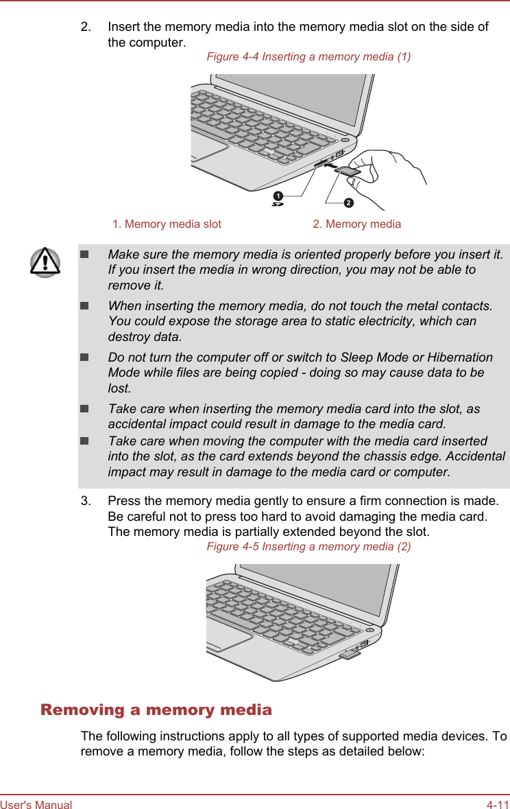 2. Insert the memory media into the memory media slot on the side ofthe computer.Figure 4-4 Inserting a memory media (1)121. Memory media slot 2. Memory mediaMake sure the memory media is oriented properly before you insert it.If you insert the media in wrong direction, you may not be able toremove it.When inserting the memory media, do not touch the metal contacts.You could expose the storage area to static electricity, which candestroy data.Do not turn the computer off or switch to Sleep Mode or HibernationMode while files are being copied - doing so may cause data to belost.Take care when inserting the memory media card into the slot, asaccidental impact could result in damage to the media card.Take care when moving the computer with the media card insertedinto the slot, as the card extends beyond the chassis edge. Accidentalimpact may result in damage to the media card or computer.3. Press the memory media gently to ensure a firm connection is made.Be careful not to press too hard to avoid damaging the media card.The memory media is partially extended beyond the slot.Figure 4-5 Inserting a memory media (2)Removing a memory mediaThe following instructions apply to all types of supported media devices. Toremove a memory media, follow the steps as detailed below:User&apos;s Manual 4-11