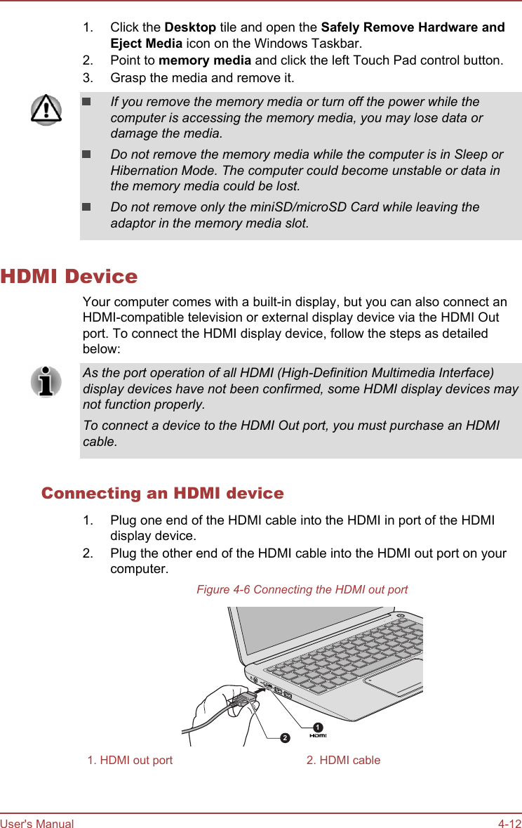 1. Click the Desktop tile and open the Safely Remove Hardware and Eject Media icon on the Windows Taskbar.2. Point to memory media and click the left Touch Pad control button.3. Grasp the media and remove it.If you remove the memory media or turn off the power while thecomputer is accessing the memory media, you may lose data ordamage the media.Do not remove the memory media while the computer is in Sleep orHibernation Mode. The computer could become unstable or data inthe memory media could be lost.Do not remove only the miniSD/microSD Card while leaving theadaptor in the memory media slot.HDMI DeviceYour computer comes with a built-in display, but you can also connect anHDMI-compatible television or external display device via the HDMI Outport. To connect the HDMI display device, follow the steps as detailedbelow:As the port operation of all HDMI (High-Definition Multimedia Interface)display devices have not been confirmed, some HDMI display devices maynot function properly.To connect a device to the HDMI Out port, you must purchase an HDMIcable.Connecting an HDMI device1. Plug one end of the HDMI cable into the HDMI in port of the HDMIdisplay device.2. Plug the other end of the HDMI cable into the HDMI out port on yourcomputer.Figure 4-6 Connecting the HDMI out port121. HDMI out port 2. HDMI cableUser&apos;s Manual 4-12