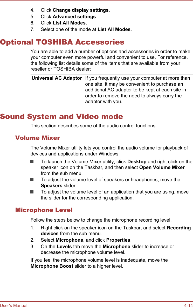 4. Click Change display settings.5. Click Advanced settings.6. Click List All Modes.7. Select one of the mode at List All Modes.Optional TOSHIBA AccessoriesYou are able to add a number of options and accessories in order to makeyour computer even more powerful and convenient to use. For reference,the following list details some of the items that are available from yourreseller or TOSHIBA dealer:Universal AC Adaptor If you frequently use your computer at more thanone site, it may be convenient to purchase anadditional AC adaptor to be kept at each site inorder to remove the need to always carry theadaptor with you.Sound System and Video modeThis section describes some of the audio control functions.Volume MixerThe Volume Mixer utility lets you control the audio volume for playback ofdevices and applications under Windows.To launch the Volume Mixer utility, click Desktop and right click on thespeaker icon on the Taskbar, and then select Open Volume Mixerfrom the sub menu.To adjust the volume level of speakers or headphones, move theSpeakers slider.To adjust the volume level of an application that you are using, movethe slider for the corresponding application.Microphone LevelFollow the steps below to change the microphone recording level.1. Right click on the speaker icon on the Taskbar, and select Recording devices from the sub menu.2. Select Microphone, and click Properties.3. On the Levels tab move the Microphone slider to increase ordecrease the microphone volume level.If you feel the microphone volume level is inadequate, move theMicrophone Boost slider to a higher level.User&apos;s Manual 4-14