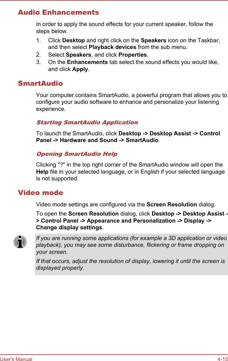 Audio EnhancementsIn order to apply the sound effects for your current speaker, follow thesteps below.1. Click Desktop and right click on the Speakers icon on the Taskbar,and then select Playback devices from the sub menu.2. Select Speakers, and click Properties.3. On the Enhancements tab select the sound effects you would like,and click Apply.SmartAudioYour computer contains SmartAudio, a powerful program that allows you toconfigure your audio software to enhance and personalize your listeningexperience.Starting SmartAudio ApplicationTo launch the SmartAudio, click Desktop -&gt; Desktop Assist -&gt; Control Panel -&gt; Hardware and Sound -&gt; SmartAudio.Opening SmartAudio HelpClicking &quot;?&quot; in the top right corner of the SmartAudio window will open theHelp file in your selected language, or in English if your selected languageis not supported.Video modeVideo mode settings are configured via the Screen Resolution dialog.To open the Screen Resolution dialog, click Desktop -&gt; Desktop Assist -&gt; Control Panel -&gt; Appearance and Personalization -&gt; Display -&gt;Change display settings.If you are running some applications (for example a 3D application or videoplayback), you may see some disturbance, flickering or frame dropping onyour screen.If that occurs, adjust the resolution of display, lowering it until the screen isdisplayed properly.User&apos;s Manual 4-15