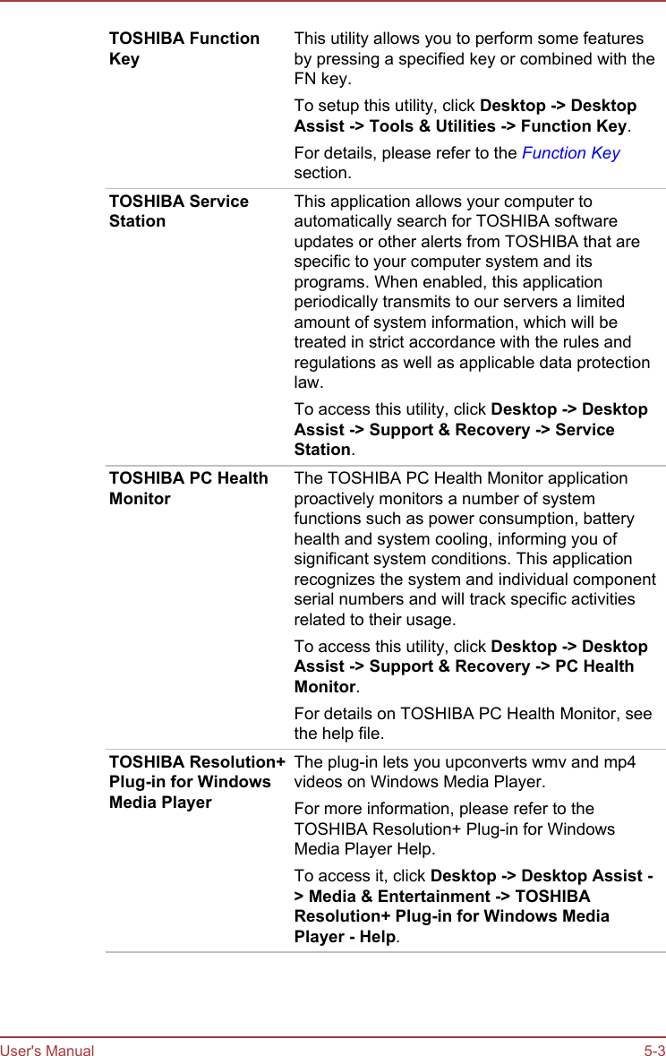 TOSHIBA FunctionKeyThis utility allows you to perform some featuresby pressing a specified key or combined with theFN key.To setup this utility, click Desktop -&gt; Desktop Assist -&gt; Tools &amp; Utilities -&gt; Function Key.For details, please refer to the Function Keysection.TOSHIBA ServiceStationThis application allows your computer toautomatically search for TOSHIBA softwareupdates or other alerts from TOSHIBA that arespecific to your computer system and itsprograms. When enabled, this applicationperiodically transmits to our servers a limitedamount of system information, which will betreated in strict accordance with the rules andregulations as well as applicable data protectionlaw.To access this utility, click Desktop -&gt; Desktop Assist -&gt; Support &amp; Recovery -&gt; Service Station.TOSHIBA PC HealthMonitorThe TOSHIBA PC Health Monitor applicationproactively monitors a number of systemfunctions such as power consumption, batteryhealth and system cooling, informing you ofsignificant system conditions. This applicationrecognizes the system and individual componentserial numbers and will track specific activitiesrelated to their usage.To access this utility, click Desktop -&gt; Desktop Assist -&gt; Support &amp; Recovery -&gt; PC Health Monitor.For details on TOSHIBA PC Health Monitor, seethe help file.TOSHIBA Resolution+Plug-in for WindowsMedia PlayerThe plug-in lets you upconverts wmv and mp4videos on Windows Media Player.For more information, please refer to theTOSHIBA Resolution+ Plug-in for WindowsMedia Player Help.To access it, click Desktop -&gt; Desktop Assist -&gt; Media &amp; Entertainment -&gt; TOSHIBA Resolution+ Plug-in for Windows Media Player - Help.User&apos;s Manual 5-3