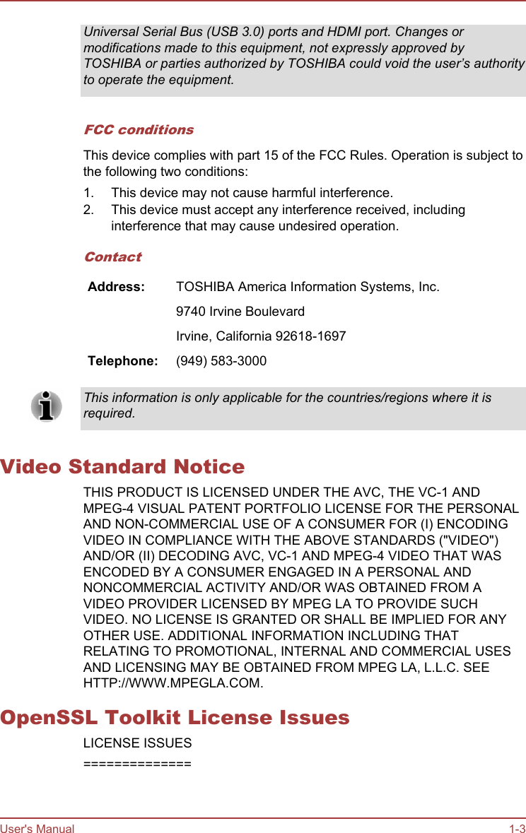 Universal Serial Bus (USB 3.0) ports and HDMI port. Changes ormodifications made to this equipment, not expressly approved byTOSHIBA or parties authorized by TOSHIBA could void the user’s authorityto operate the equipment.FCC conditionsThis device complies with part 15 of the FCC Rules. Operation is subject tothe following two conditions:1. This device may not cause harmful interference.2. This device must accept any interference received, includinginterference that may cause undesired operation.ContactAddress: TOSHIBA America Information Systems, Inc.  9740 Irvine Boulevard  Irvine, California 92618-1697Telephone: (949) 583-3000This information is only applicable for the countries/regions where it isrequired.Video Standard NoticeTHIS PRODUCT IS LICENSED UNDER THE AVC, THE VC-1 ANDMPEG-4 VISUAL PATENT PORTFOLIO LICENSE FOR THE PERSONALAND NON-COMMERCIAL USE OF A CONSUMER FOR (I) ENCODINGVIDEO IN COMPLIANCE WITH THE ABOVE STANDARDS (&quot;VIDEO&quot;)AND/OR (II) DECODING AVC, VC-1 AND MPEG-4 VIDEO THAT WASENCODED BY A CONSUMER ENGAGED IN A PERSONAL ANDNONCOMMERCIAL ACTIVITY AND/OR WAS OBTAINED FROM AVIDEO PROVIDER LICENSED BY MPEG LA TO PROVIDE SUCHVIDEO. NO LICENSE IS GRANTED OR SHALL BE IMPLIED FOR ANYOTHER USE. ADDITIONAL INFORMATION INCLUDING THATRELATING TO PROMOTIONAL, INTERNAL AND COMMERCIAL USESAND LICENSING MAY BE OBTAINED FROM MPEG LA, L.L.C. SEEHTTP://WWW.MPEGLA.COM.OpenSSL Toolkit License IssuesLICENSE ISSUES==============User&apos;s Manual 1-3