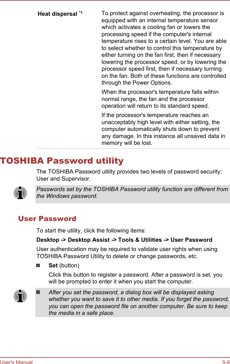 Heat dispersal *1 To protect against overheating, the processor isequipped with an internal temperature sensorwhich activates a cooling fan or lowers theprocessing speed if the computer&apos;s internaltemperature rises to a certain level. You are ableto select whether to control this temperature byeither turning on the fan first, then if necessarylowering the processor speed, or by lowering theprocessor speed first, then if necessary turningon the fan. Both of these functions are controlledthrough the Power Options.When the processor&apos;s temperature falls withinnormal range, the fan and the processoroperation will return to its standard speed.If the processor&apos;s temperature reaches anunacceptably high level with either setting, thecomputer automatically shuts down to preventany damage. In this instance all unsaved data inmemory will be lost.TOSHIBA Password utilityThe TOSHIBA Password utility provides two levels of password security:User and Supervisor.Passwords set by the TOSHIBA Password utility function are different fromthe Windows password.User PasswordTo start the utility, click the following items:Desktop -&gt; Desktop Assist -&gt; Tools &amp; Utilities -&gt; User PasswordUser authentication may be required to validate user rights when usingTOSHIBA Password Utility to delete or change passwords, etc.Set (button)Click this button to register a password. After a password is set, youwill be prompted to enter it when you start the computer.After you set the password, a dialog box will be displayed askingwhether you want to save it to other media. If you forget the password,you can open the password file on another computer. Be sure to keepthe media in a safe place.User&apos;s Manual 5-6