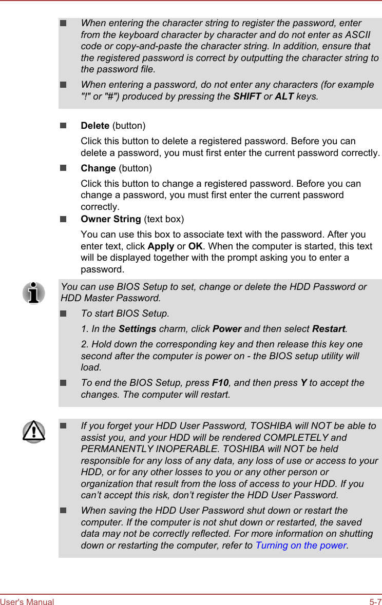 When entering the character string to register the password, enterfrom the keyboard character by character and do not enter as ASCIIcode or copy-and-paste the character string. In addition, ensure thatthe registered password is correct by outputting the character string tothe password file.When entering a password, do not enter any characters (for example&quot;!&quot; or &quot;#&quot;) produced by pressing the SHIFT or ALT keys.Delete (button)Click this button to delete a registered password. Before you candelete a password, you must first enter the current password correctly.Change (button)Click this button to change a registered password. Before you canchange a password, you must first enter the current passwordcorrectly.Owner String (text box)You can use this box to associate text with the password. After youenter text, click Apply or OK. When the computer is started, this textwill be displayed together with the prompt asking you to enter apassword.You can use BIOS Setup to set, change or delete the HDD Password orHDD Master Password.To start BIOS Setup.1. In the Settings charm, click Power and then select Restart.2. Hold down the corresponding key and then release this key onesecond after the computer is power on - the BIOS setup utility willload.To end the BIOS Setup, press F10, and then press Y to accept thechanges. The computer will restart.If you forget your HDD User Password, TOSHIBA will NOT be able toassist you, and your HDD will be rendered COMPLETELY andPERMANENTLY INOPERABLE. TOSHIBA will NOT be heldresponsible for any loss of any data, any loss of use or access to yourHDD, or for any other losses to you or any other person ororganization that result from the loss of access to your HDD. If youcan’t accept this risk, don’t register the HDD User Password.When saving the HDD User Password shut down or restart thecomputer. If the computer is not shut down or restarted, the saveddata may not be correctly reflected. For more information on shuttingdown or restarting the computer, refer to Turning on the power.User&apos;s Manual 5-7