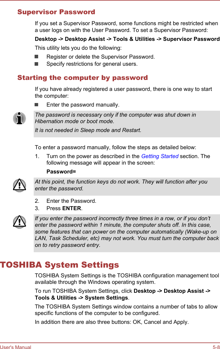 Supervisor PasswordIf you set a Supervisor Password, some functions might be restricted whena user logs on with the User Password. To set a Supervisor Password:Desktop -&gt; Desktop Assist -&gt; Tools &amp; Utilities -&gt; Supervisor PasswordThis utility lets you do the following:Register or delete the Supervisor Password.Specify restrictions for general users.Starting the computer by passwordIf you have already registered a user password, there is one way to startthe computer:Enter the password manually.The password is necessary only if the computer was shut down inHibernation mode or boot mode.It is not needed in Sleep mode and Restart.To enter a password manually, follow the steps as detailed below:1. Turn on the power as described in the Getting Started section. Thefollowing message will appear in the screen:Password=At this point, the function keys do not work. They will function after youenter the password.2. Enter the Password.3. Press ENTER.If you enter the password incorrectly three times in a row, or if you don’tenter the password within 1 minute, the computer shuts off. In this case,some features that can power on the computer automatically (Wake-up onLAN, Task Scheduler, etc) may not work. You must turn the computer backon to retry password entry.TOSHIBA System SettingsTOSHIBA System Settings is the TOSHIBA configuration management toolavailable through the Windows operating system.To run TOSHIBA System Settings, click Desktop -&gt; Desktop Assist -&gt;Tools &amp; Utilities -&gt; System Settings.The TOSHIBA System Settings window contains a number of tabs to allowspecific functions of the computer to be configured.In addition there are also three buttons: OK, Cancel and Apply.User&apos;s Manual 5-8