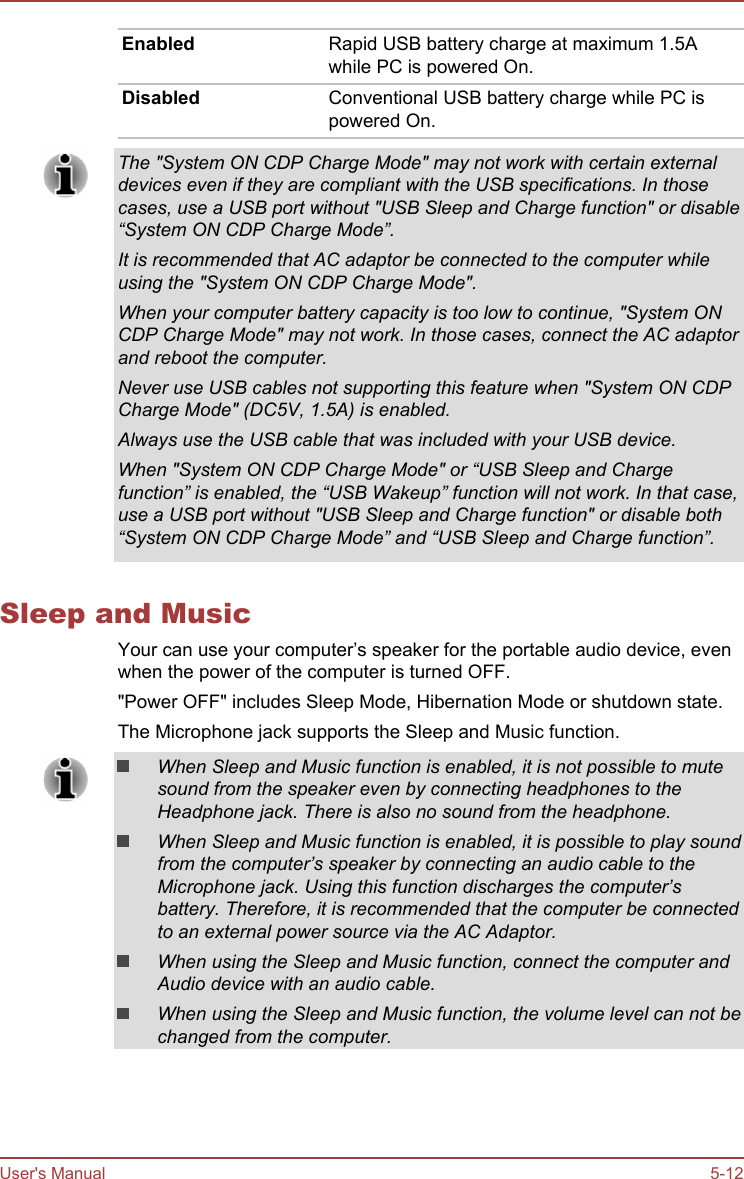 Enabled Rapid USB battery charge at maximum 1.5Awhile PC is powered On.Disabled Conventional USB battery charge while PC ispowered On.The &quot;System ON CDP Charge Mode&quot; may not work with certain externaldevices even if they are compliant with the USB specifications. In thosecases, use a USB port without &quot;USB Sleep and Charge function&quot; or disable“System ON CDP Charge Mode”.It is recommended that AC adaptor be connected to the computer whileusing the &quot;System ON CDP Charge Mode&quot;.When your computer battery capacity is too low to continue, &quot;System ONCDP Charge Mode&quot; may not work. In those cases, connect the AC adaptorand reboot the computer.Never use USB cables not supporting this feature when &quot;System ON CDPCharge Mode&quot; (DC5V, 1.5A) is enabled.Always use the USB cable that was included with your USB device.When &quot;System ON CDP Charge Mode&quot; or “USB Sleep and Chargefunction” is enabled, the “USB Wakeup” function will not work. In that case,use a USB port without &quot;USB Sleep and Charge function&quot; or disable both“System ON CDP Charge Mode” and “USB Sleep and Charge function”.Sleep and MusicYour can use your computer’s speaker for the portable audio device, evenwhen the power of the computer is turned OFF.&quot;Power OFF&quot; includes Sleep Mode, Hibernation Mode or shutdown state.The Microphone jack supports the Sleep and Music function.When Sleep and Music function is enabled, it is not possible to mutesound from the speaker even by connecting headphones to theHeadphone jack. There is also no sound from the headphone.When Sleep and Music function is enabled, it is possible to play soundfrom the computer’s speaker by connecting an audio cable to theMicrophone jack. Using this function discharges the computer’sbattery. Therefore, it is recommended that the computer be connectedto an external power source via the AC Adaptor.When using the Sleep and Music function, connect the computer andAudio device with an audio cable.When using the Sleep and Music function, the volume level can not bechanged from the computer.User&apos;s Manual 5-12