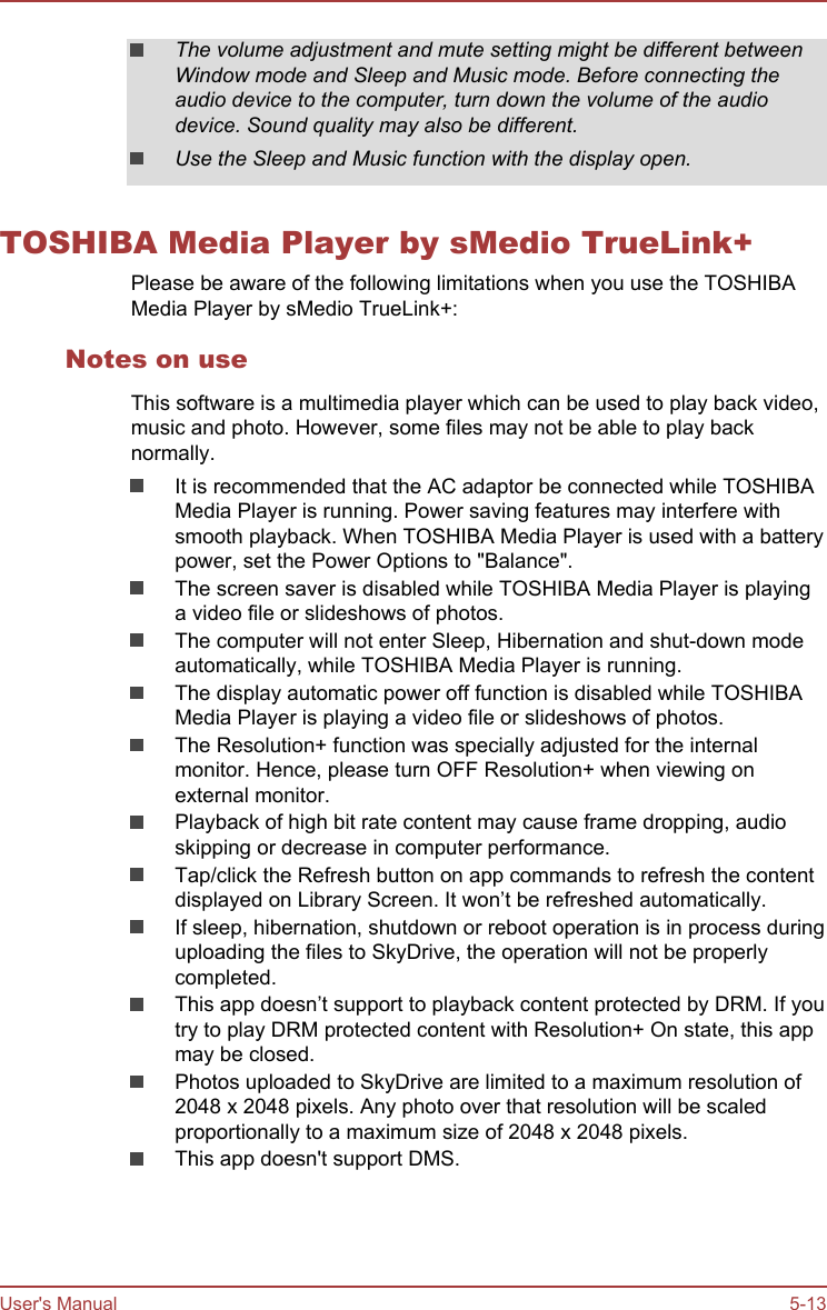 The volume adjustment and mute setting might be different betweenWindow mode and Sleep and Music mode. Before connecting theaudio device to the computer, turn down the volume of the audiodevice. Sound quality may also be different.Use the Sleep and Music function with the display open.TOSHIBA Media Player by sMedio TrueLink+Please be aware of the following limitations when you use the TOSHIBAMedia Player by sMedio TrueLink+:Notes on useThis software is a multimedia player which can be used to play back video,music and photo. However, some files may not be able to play backnormally.It is recommended that the AC adaptor be connected while TOSHIBAMedia Player is running. Power saving features may interfere withsmooth playback. When TOSHIBA Media Player is used with a batterypower, set the Power Options to &quot;Balance&quot;.The screen saver is disabled while TOSHIBA Media Player is playinga video file or slideshows of photos.The computer will not enter Sleep, Hibernation and shut-down modeautomatically, while TOSHIBA Media Player is running.The display automatic power off function is disabled while TOSHIBAMedia Player is playing a video file or slideshows of photos.The Resolution+ function was specially adjusted for the internalmonitor. Hence, please turn OFF Resolution+ when viewing onexternal monitor.Playback of high bit rate content may cause frame dropping, audioskipping or decrease in computer performance.Tap/click the Refresh button on app commands to refresh the contentdisplayed on Library Screen. It won’t be refreshed automatically.If sleep, hibernation, shutdown or reboot operation is in process duringuploading the files to SkyDrive, the operation will not be properlycompleted.This app doesn’t support to playback content protected by DRM. If youtry to play DRM protected content with Resolution+ On state, this appmay be closed.Photos uploaded to SkyDrive are limited to a maximum resolution of2048 x 2048 pixels. Any photo over that resolution will be scaledproportionally to a maximum size of 2048 x 2048 pixels.This app doesn&apos;t support DMS.User&apos;s Manual 5-13