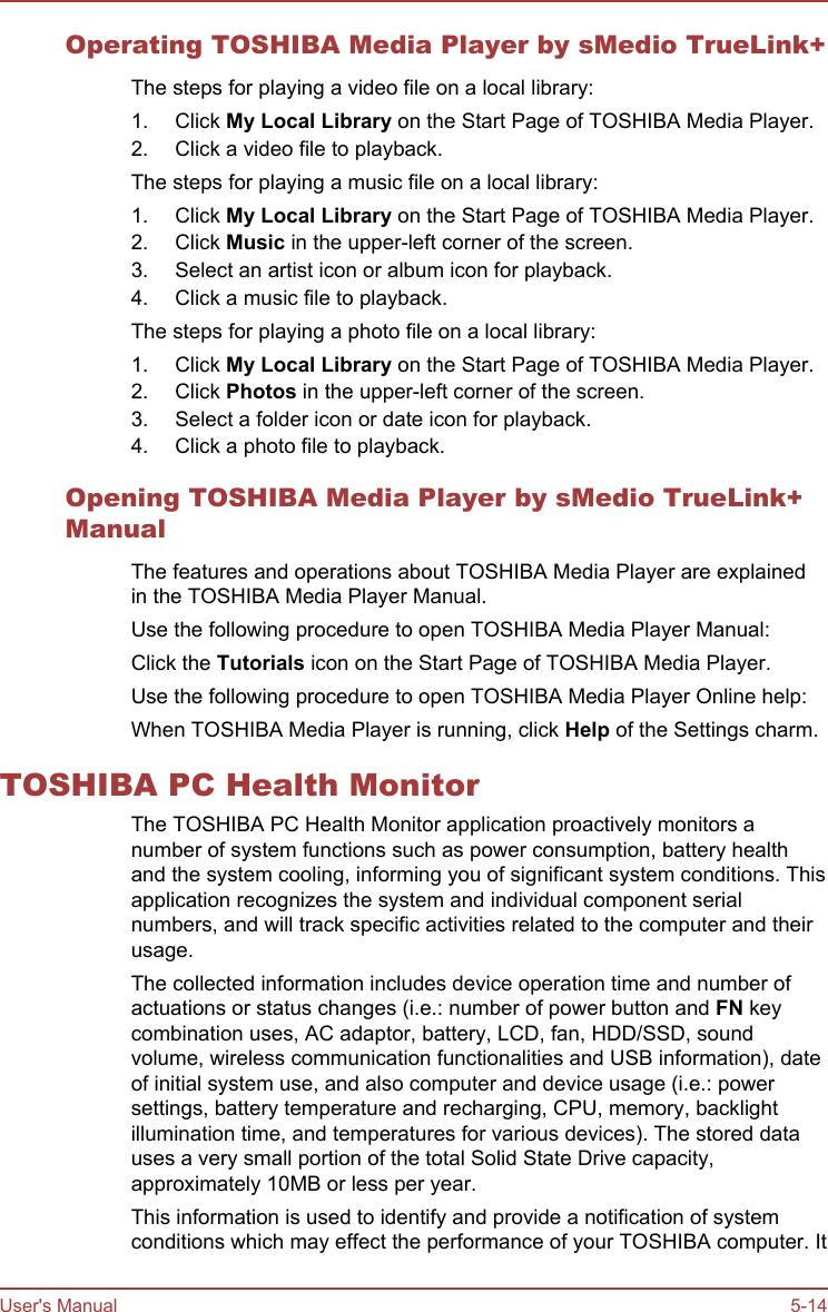 Operating TOSHIBA Media Player by sMedio TrueLink+The steps for playing a video file on a local library:1. Click My Local Library on the Start Page of TOSHIBA Media Player.2. Click a video file to playback.The steps for playing a music file on a local library:1. Click My Local Library on the Start Page of TOSHIBA Media Player.2. Click Music in the upper-left corner of the screen.3. Select an artist icon or album icon for playback.4. Click a music file to playback.The steps for playing a photo file on a local library:1. Click My Local Library on the Start Page of TOSHIBA Media Player.2. Click Photos in the upper-left corner of the screen.3. Select a folder icon or date icon for playback.4. Click a photo file to playback.Opening TOSHIBA Media Player by sMedio TrueLink+ManualThe features and operations about TOSHIBA Media Player are explainedin the TOSHIBA Media Player Manual.Use the following procedure to open TOSHIBA Media Player Manual:Click the Tutorials icon on the Start Page of TOSHIBA Media Player.Use the following procedure to open TOSHIBA Media Player Online help:When TOSHIBA Media Player is running, click Help of the Settings charm.TOSHIBA PC Health MonitorThe TOSHIBA PC Health Monitor application proactively monitors anumber of system functions such as power consumption, battery healthand the system cooling, informing you of significant system conditions. Thisapplication recognizes the system and individual component serialnumbers, and will track specific activities related to the computer and theirusage.The collected information includes device operation time and number ofactuations or status changes (i.e.: number of power button and FN keycombination uses, AC adaptor, battery, LCD, fan, HDD/SSD, soundvolume, wireless communication functionalities and USB information), dateof initial system use, and also computer and device usage (i.e.: powersettings, battery temperature and recharging, CPU, memory, backlightillumination time, and temperatures for various devices). The stored datauses a very small portion of the total Solid State Drive capacity,approximately 10MB or less per year.This information is used to identify and provide a notification of systemconditions which may effect the performance of your TOSHIBA computer. ItUser&apos;s Manual 5-14
