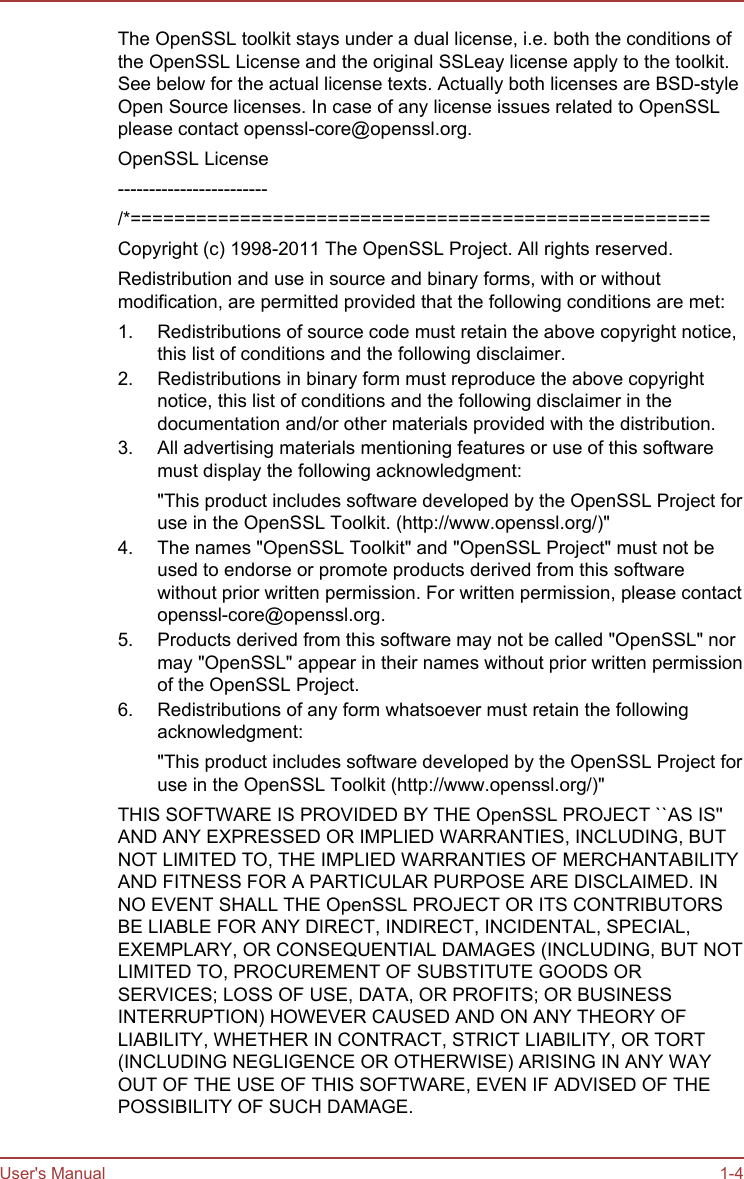 The OpenSSL toolkit stays under a dual license, i.e. both the conditions ofthe OpenSSL License and the original SSLeay license apply to the toolkit.See below for the actual license texts. Actually both licenses are BSD-styleOpen Source licenses. In case of any license issues related to OpenSSLplease contact openssl-core@openssl.org.OpenSSL License------------------------/*=====================================================Copyright (c) 1998-2011 The OpenSSL Project. All rights reserved.Redistribution and use in source and binary forms, with or withoutmodification, are permitted provided that the following conditions are met:1. Redistributions of source code must retain the above copyright notice,this list of conditions and the following disclaimer.2. Redistributions in binary form must reproduce the above copyrightnotice, this list of conditions and the following disclaimer in thedocumentation and/or other materials provided with the distribution.3. All advertising materials mentioning features or use of this softwaremust display the following acknowledgment:&quot;This product includes software developed by the OpenSSL Project foruse in the OpenSSL Toolkit. (http://www.openssl.org/)&quot;4. The names &quot;OpenSSL Toolkit&quot; and &quot;OpenSSL Project&quot; must not beused to endorse or promote products derived from this softwarewithout prior written permission. For written permission, please contactopenssl-core@openssl.org.5. Products derived from this software may not be called &quot;OpenSSL&quot; normay &quot;OpenSSL&quot; appear in their names without prior written permissionof the OpenSSL Project.6. Redistributions of any form whatsoever must retain the followingacknowledgment:&quot;This product includes software developed by the OpenSSL Project foruse in the OpenSSL Toolkit (http://www.openssl.org/)&quot;THIS SOFTWARE IS PROVIDED BY THE OpenSSL PROJECT ``AS IS&apos;&apos;AND ANY EXPRESSED OR IMPLIED WARRANTIES, INCLUDING, BUTNOT LIMITED TO, THE IMPLIED WARRANTIES OF MERCHANTABILITYAND FITNESS FOR A PARTICULAR PURPOSE ARE DISCLAIMED. INNO EVENT SHALL THE OpenSSL PROJECT OR ITS CONTRIBUTORSBE LIABLE FOR ANY DIRECT, INDIRECT, INCIDENTAL, SPECIAL,EXEMPLARY, OR CONSEQUENTIAL DAMAGES (INCLUDING, BUT NOTLIMITED TO, PROCUREMENT OF SUBSTITUTE GOODS ORSERVICES; LOSS OF USE, DATA, OR PROFITS; OR BUSINESSINTERRUPTION) HOWEVER CAUSED AND ON ANY THEORY OFLIABILITY, WHETHER IN CONTRACT, STRICT LIABILITY, OR TORT(INCLUDING NEGLIGENCE OR OTHERWISE) ARISING IN ANY WAYOUT OF THE USE OF THIS SOFTWARE, EVEN IF ADVISED OF THEPOSSIBILITY OF SUCH DAMAGE.User&apos;s Manual 1-4