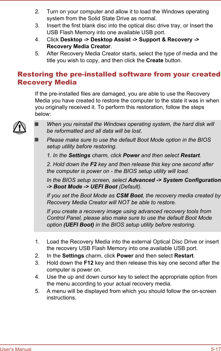 2. Turn on your computer and allow it to load the Windows operatingsystem from the Solid State Drive as normal.3. Insert the first blank disc into the optical disc drive tray, or Insert theUSB Flash Memory into one available USB port.4. Click Desktop -&gt; Desktop Assist -&gt; Support &amp; Recovery -&gt;Recovery Media Creator.5. After Recovery Media Creator starts, select the type of media and thetitle you wish to copy, and then click the Create button.Restoring the pre-installed software from your createdRecovery MediaIf the pre-installed files are damaged, you are able to use the RecoveryMedia you have created to restore the computer to the state it was in whenyou originally received it. To perform this restoration, follow the stepsbelow:When you reinstall the Windows operating system, the hard disk willbe reformatted and all data will be lost.Please make sure to use the default Boot Mode option in the BIOSsetup utility before restoring.1. In the Settings charm, click Power and then select Restart.2. Hold down the F2 key and then release this key one second afterthe computer is power on - the BIOS setup utility will load.In the BIOS setup screen, select Advanced -&gt; System Configuration-&gt; Boot Mode -&gt; UEFI Boot (Default).If you set the Boot Mode as CSM Boot, the recovery media created byRecovery Media Creator will NOT be able to restore.If you create a recovery image using advanced recovery tools fromControl Panel, please also make sure to use the default Boot Modeoption (UEFI Boot) in the BIOS setup utility before restoring.1. Load the Recovery Media into the external Optical Disc Drive or insertthe recovery USB Flash Memory into one available USB port.2. In the Settings charm, click Power and then select Restart.3. Hold down the F12 key and then release this key one second after thecomputer is power on.4. Use the up and down cursor key to select the appropriate option fromthe menu according to your actual recovery media.5. A menu will be displayed from which you should follow the on-screeninstructions.User&apos;s Manual 5-17