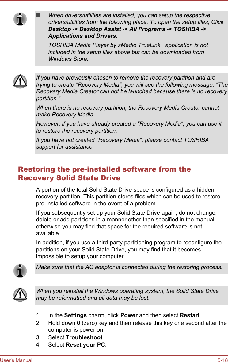 When drivers/utilities are installed, you can setup the respectivedrivers/utilities from the following place. To open the setup files, ClickDesktop -&gt; Desktop Assist -&gt; All Programs -&gt; TOSHIBA -&gt;Applications and Drivers.TOSHIBA Media Player by sMedio TrueLink+ application is notincluded in the setup files above but can be downloaded fromWindows Store.If you have previously chosen to remove the recovery partition and aretrying to create &quot;Recovery Media&quot;, you will see the following message: &quot;TheRecovery Media Creator can not be launched because there is no recoverypartition.&quot;When there is no recovery partition, the Recovery Media Creator cannotmake Recovery Media.However, if you have already created a &quot;Recovery Media&quot;, you can use itto restore the recovery partition.If you have not created &quot;Recovery Media&quot;, please contact TOSHIBAsupport for assistance.Restoring the pre-installed software from theRecovery Solid State DriveA portion of the total Solid State Drive space is configured as a hiddenrecovery partition. This partition stores files which can be used to restorepre-installed software in the event of a problem.If you subsequently set up your Solid State Drive again, do not change,delete or add partitions in a manner other than specified in the manual,otherwise you may find that space for the required software is notavailable.In addition, if you use a third-party partitioning program to reconfigure thepartitions on your Solid State Drive, you may find that it becomesimpossible to setup your computer.Make sure that the AC adaptor is connected during the restoring process.When you reinstall the Windows operating system, the Solid State Drivemay be reformatted and all data may be lost.1. In the Settings charm, click Power and then select Restart.2. Hold down 0 (zero) key and then release this key one second after thecomputer is power on.3. Select Troubleshoot.4. Select Reset your PC.User&apos;s Manual 5-18