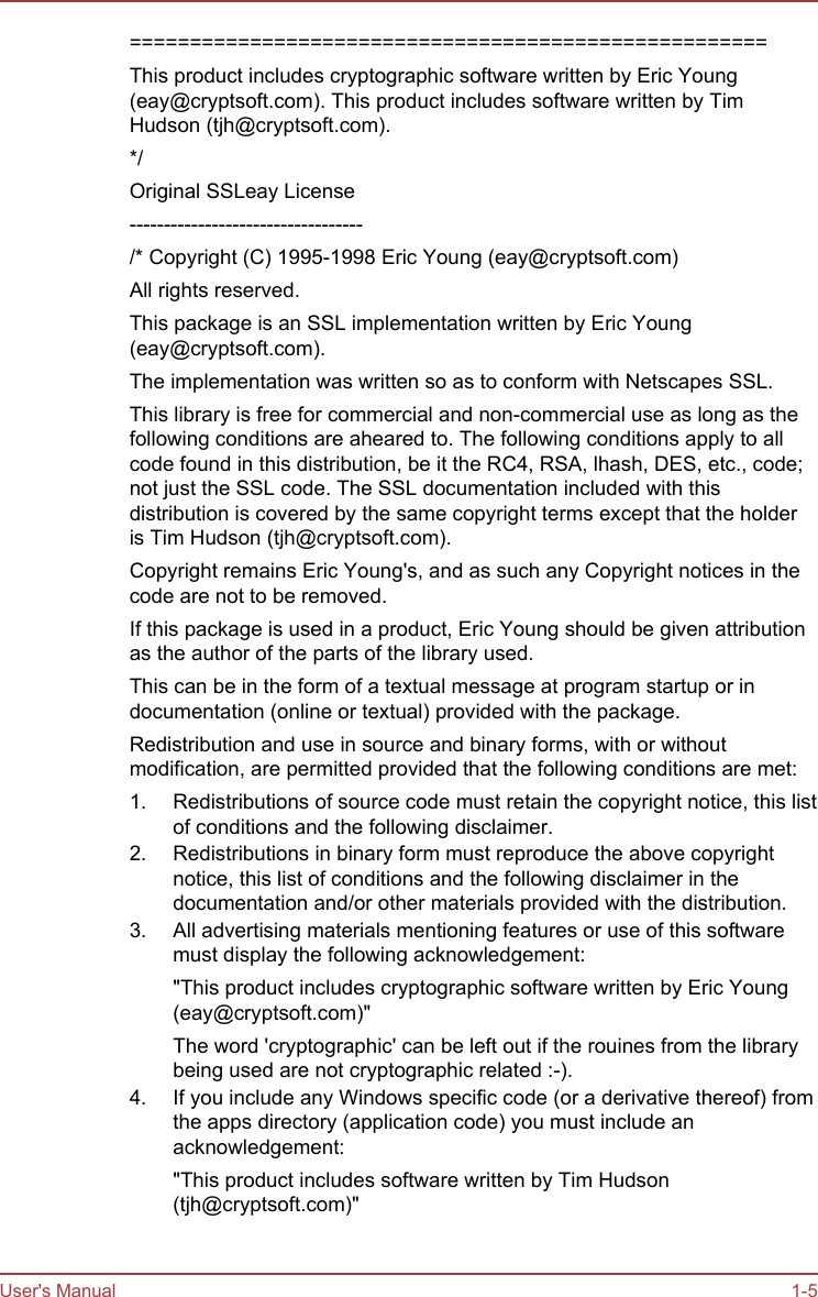 =====================================================This product includes cryptographic software written by Eric Young(eay@cryptsoft.com). This product includes software written by TimHudson (tjh@cryptsoft.com).*/Original SSLeay License----------------------------------/* Copyright (C) 1995-1998 Eric Young (eay@cryptsoft.com)All rights reserved.This package is an SSL implementation written by Eric Young(eay@cryptsoft.com).The implementation was written so as to conform with Netscapes SSL.This library is free for commercial and non-commercial use as long as thefollowing conditions are aheared to. The following conditions apply to allcode found in this distribution, be it the RC4, RSA, lhash, DES, etc., code;not just the SSL code. The SSL documentation included with thisdistribution is covered by the same copyright terms except that the holderis Tim Hudson (tjh@cryptsoft.com).Copyright remains Eric Young&apos;s, and as such any Copyright notices in thecode are not to be removed.If this package is used in a product, Eric Young should be given attributionas the author of the parts of the library used.This can be in the form of a textual message at program startup or indocumentation (online or textual) provided with the package.Redistribution and use in source and binary forms, with or withoutmodification, are permitted provided that the following conditions are met:1. Redistributions of source code must retain the copyright notice, this listof conditions and the following disclaimer.2. Redistributions in binary form must reproduce the above copyrightnotice, this list of conditions and the following disclaimer in thedocumentation and/or other materials provided with the distribution.3. All advertising materials mentioning features or use of this softwaremust display the following acknowledgement:&quot;This product includes cryptographic software written by Eric Young(eay@cryptsoft.com)&quot;The word &apos;cryptographic&apos; can be left out if the rouines from the librarybeing used are not cryptographic related :-).4. If you include any Windows specific code (or a derivative thereof) fromthe apps directory (application code) you must include anacknowledgement:&quot;This product includes software written by Tim Hudson(tjh@cryptsoft.com)&quot;User&apos;s Manual 1-5
