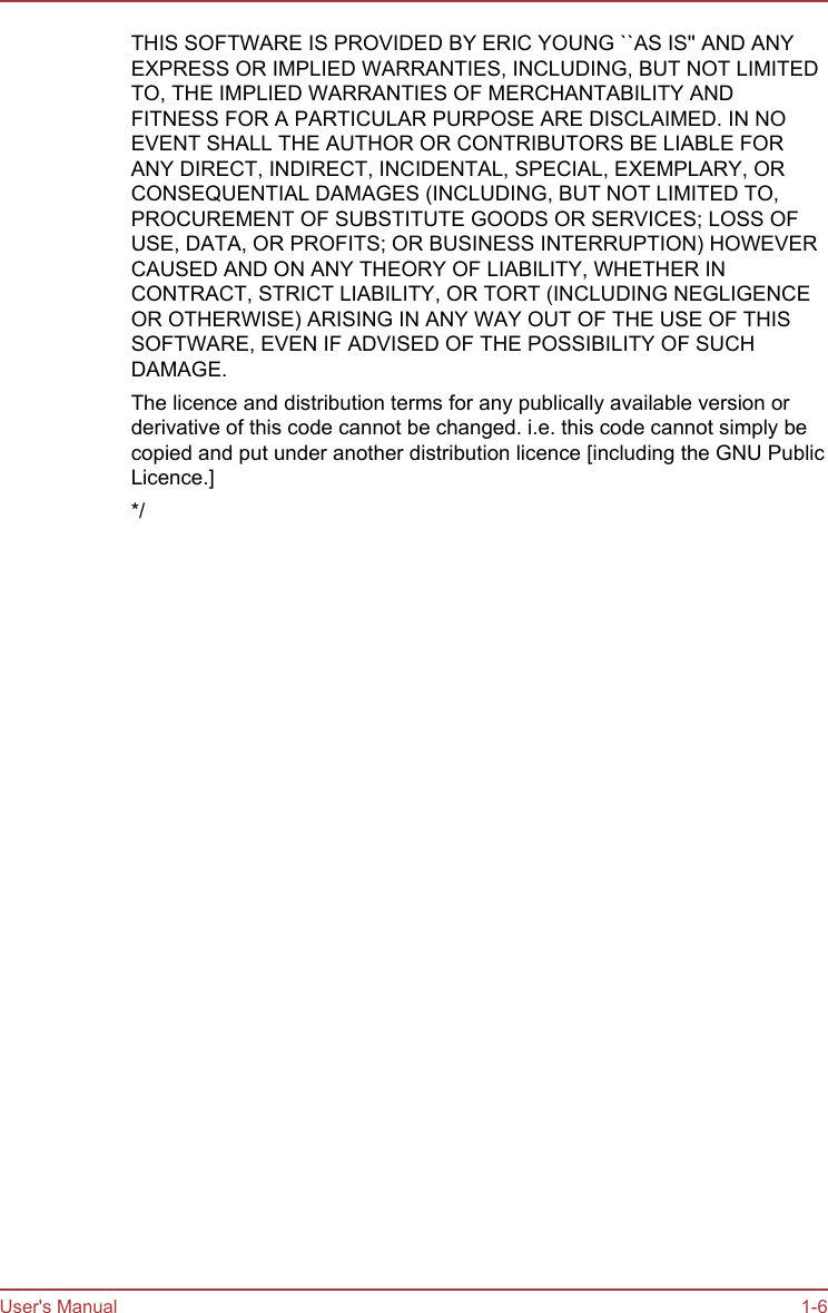 THIS SOFTWARE IS PROVIDED BY ERIC YOUNG ``AS IS&apos;&apos; AND ANYEXPRESS OR IMPLIED WARRANTIES, INCLUDING, BUT NOT LIMITEDTO, THE IMPLIED WARRANTIES OF MERCHANTABILITY ANDFITNESS FOR A PARTICULAR PURPOSE ARE DISCLAIMED. IN NOEVENT SHALL THE AUTHOR OR CONTRIBUTORS BE LIABLE FORANY DIRECT, INDIRECT, INCIDENTAL, SPECIAL, EXEMPLARY, ORCONSEQUENTIAL DAMAGES (INCLUDING, BUT NOT LIMITED TO,PROCUREMENT OF SUBSTITUTE GOODS OR SERVICES; LOSS OFUSE, DATA, OR PROFITS; OR BUSINESS INTERRUPTION) HOWEVERCAUSED AND ON ANY THEORY OF LIABILITY, WHETHER INCONTRACT, STRICT LIABILITY, OR TORT (INCLUDING NEGLIGENCEOR OTHERWISE) ARISING IN ANY WAY OUT OF THE USE OF THISSOFTWARE, EVEN IF ADVISED OF THE POSSIBILITY OF SUCHDAMAGE.The licence and distribution terms for any publically available version orderivative of this code cannot be changed. i.e. this code cannot simply becopied and put under another distribution licence [including the GNU PublicLicence.]*/User&apos;s Manual 1-6