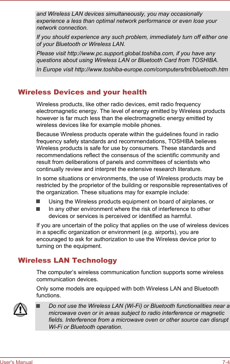 and Wireless LAN devices simultaneously, you may occasionallyexperience a less than optimal network performance or even lose yournetwork connection.If you should experience any such problem, immediately turn off either oneof your Bluetooth or Wireless LAN.Please visit http://www.pc.support.global.toshiba.com, if you have anyquestions about using Wireless LAN or Bluetooth Card from TOSHIBA.In Europe visit http://www.toshiba-europe.com/computers/tnt/bluetooth.htmWireless Devices and your healthWireless products, like other radio devices, emit radio frequencyelectromagnetic energy. The level of energy emitted by Wireless productshowever is far much less than the electromagnetic energy emitted bywireless devices like for example mobile phones.Because Wireless products operate within the guidelines found in radiofrequency safety standards and recommendations, TOSHIBA believesWireless products is safe for use by consumers. These standards andrecommendations reflect the consensus of the scientific community andresult from deliberations of panels and committees of scientists whocontinually review and interpret the extensive research literature.In some situations or environments, the use of Wireless products may berestricted by the proprietor of the building or responsible representatives ofthe organization. These situations may for example include:Using the Wireless products equipment on board of airplanes, orIn any other environment where the risk of interference to otherdevices or services is perceived or identified as harmful.If you are uncertain of the policy that applies on the use of wireless devicesin a specific organization or environment (e.g. airports), you areencouraged to ask for authorization to use the Wireless device prior toturning on the equipment.Wireless LAN TechnologyThe computer’s wireless communication function supports some wirelesscommunication devices.Only some models are equipped with both Wireless LAN and Bluetoothfunctions.Do not use the Wireless LAN (Wi-Fi) or Bluetooth functionalities near amicrowave oven or in areas subject to radio interference or magneticfields. Interference from a microwave oven or other source can disruptWi-Fi or Bluetooth operation.User&apos;s Manual 7-4