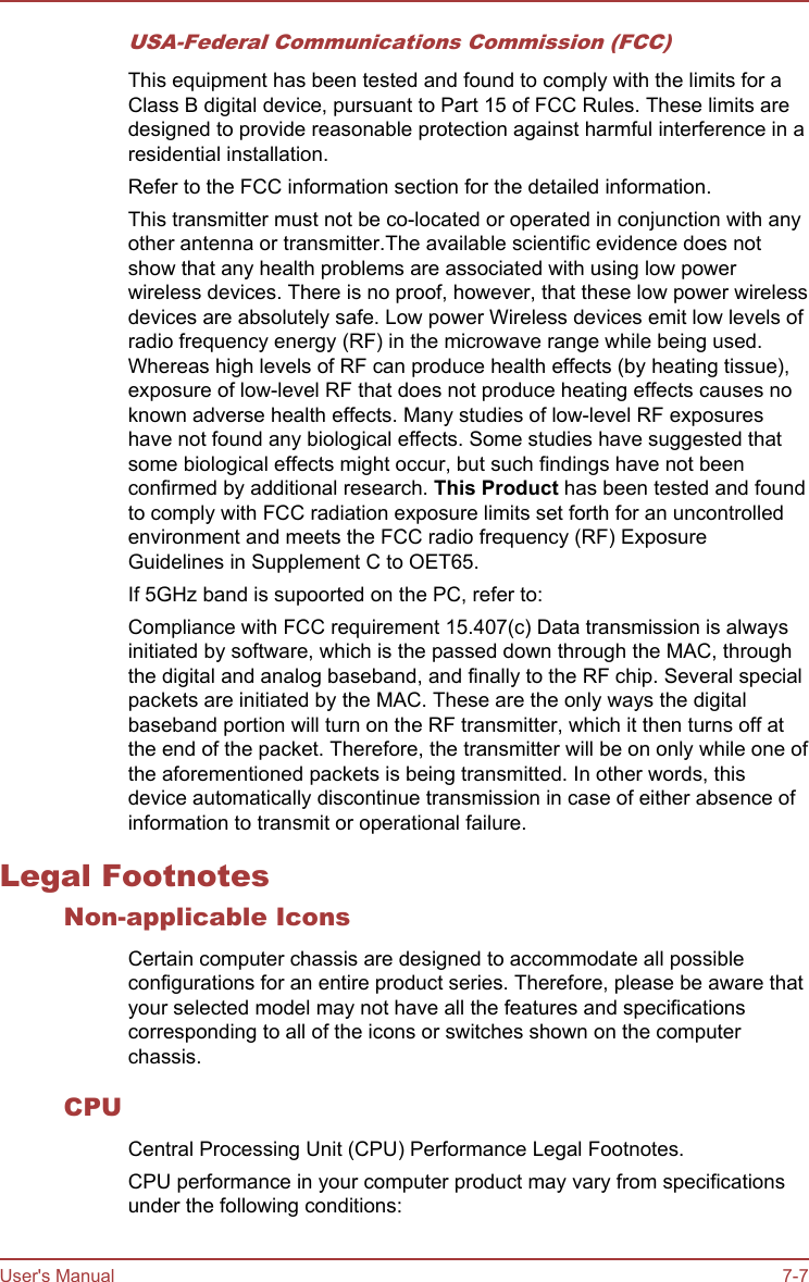USA-Federal Communications Commission (FCC)This equipment has been tested and found to comply with the limits for aClass B digital device, pursuant to Part 15 of FCC Rules. These limits aredesigned to provide reasonable protection against harmful interference in aresidential installation.Refer to the FCC information section for the detailed information.This transmitter must not be co-located or operated in conjunction with anyother antenna or transmitter.The available scientific evidence does notshow that any health problems are associated with using low powerwireless devices. There is no proof, however, that these low power wirelessdevices are absolutely safe. Low power Wireless devices emit low levels ofradio frequency energy (RF) in the microwave range while being used.Whereas high levels of RF can produce health effects (by heating tissue),exposure of low-level RF that does not produce heating effects causes noknown adverse health effects. Many studies of low-level RF exposureshave not found any biological effects. Some studies have suggested thatsome biological effects might occur, but such findings have not beenconfirmed by additional research. This Product has been tested and foundto comply with FCC radiation exposure limits set forth for an uncontrolledenvironment and meets the FCC radio frequency (RF) ExposureGuidelines in Supplement C to OET65.If 5GHz band is supoorted on the PC, refer to:Compliance with FCC requirement 15.407(c) Data transmission is alwaysinitiated by software, which is the passed down through the MAC, throughthe digital and analog baseband, and finally to the RF chip. Several specialpackets are initiated by the MAC. These are the only ways the digitalbaseband portion will turn on the RF transmitter, which it then turns off atthe end of the packet. Therefore, the transmitter will be on only while one ofthe aforementioned packets is being transmitted. In other words, thisdevice automatically discontinue transmission in case of either absence ofinformation to transmit or operational failure.Legal FootnotesNon-applicable IconsCertain computer chassis are designed to accommodate all possibleconfigurations for an entire product series. Therefore, please be aware thatyour selected model may not have all the features and specificationscorresponding to all of the icons or switches shown on the computerchassis.CPUCentral Processing Unit (CPU) Performance Legal Footnotes.CPU performance in your computer product may vary from specificationsunder the following conditions:User&apos;s Manual 7-7