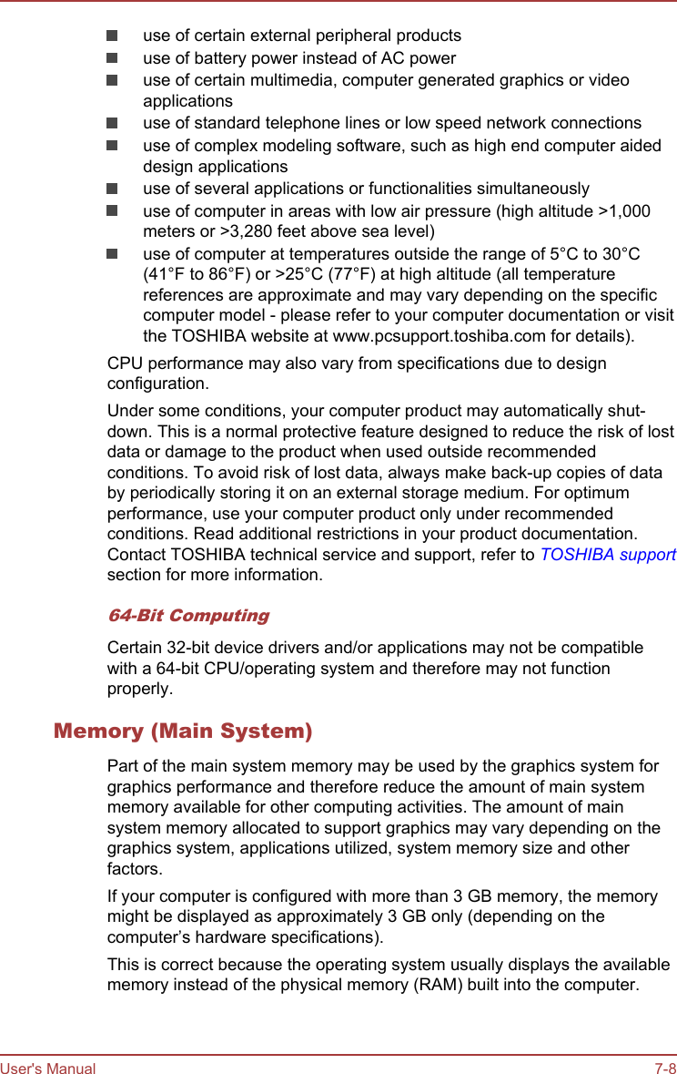 use of certain external peripheral productsuse of battery power instead of AC poweruse of certain multimedia, computer generated graphics or videoapplicationsuse of standard telephone lines or low speed network connectionsuse of complex modeling software, such as high end computer aideddesign applicationsuse of several applications or functionalities simultaneouslyuse of computer in areas with low air pressure (high altitude &gt;1,000meters or &gt;3,280 feet above sea level)use of computer at temperatures outside the range of 5°C to 30°C(41°F to 86°F) or &gt;25°C (77°F) at high altitude (all temperaturereferences are approximate and may vary depending on the specificcomputer model - please refer to your computer documentation or visitthe TOSHIBA website at www.pcsupport.toshiba.com for details).CPU performance may also vary from specifications due to designconfiguration.Under some conditions, your computer product may automatically shut-down. This is a normal protective feature designed to reduce the risk of lostdata or damage to the product when used outside recommendedconditions. To avoid risk of lost data, always make back-up copies of databy periodically storing it on an external storage medium. For optimumperformance, use your computer product only under recommendedconditions. Read additional restrictions in your product documentation.Contact TOSHIBA technical service and support, refer to TOSHIBA supportsection for more information.64-Bit ComputingCertain 32-bit device drivers and/or applications may not be compatiblewith a 64-bit CPU/operating system and therefore may not functionproperly.Memory (Main System)Part of the main system memory may be used by the graphics system forgraphics performance and therefore reduce the amount of main systemmemory available for other computing activities. The amount of mainsystem memory allocated to support graphics may vary depending on thegraphics system, applications utilized, system memory size and otherfactors.If your computer is configured with more than 3 GB memory, the memorymight be displayed as approximately 3 GB only (depending on thecomputer’s hardware specifications).This is correct because the operating system usually displays the availablememory instead of the physical memory (RAM) built into the computer.User&apos;s Manual 7-8