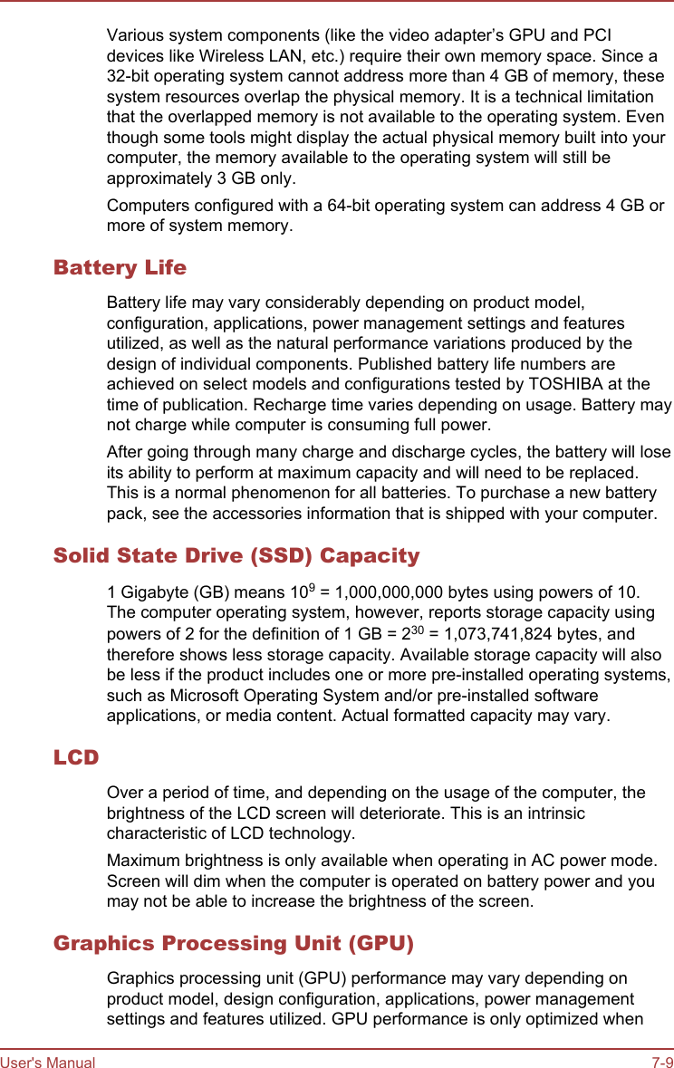 Various system components (like the video adapter’s GPU and PCIdevices like Wireless LAN, etc.) require their own memory space. Since a32-bit operating system cannot address more than 4 GB of memory, thesesystem resources overlap the physical memory. It is a technical limitationthat the overlapped memory is not available to the operating system. Eventhough some tools might display the actual physical memory built into yourcomputer, the memory available to the operating system will still beapproximately 3 GB only.Computers configured with a 64-bit operating system can address 4 GB ormore of system memory.Battery LifeBattery life may vary considerably depending on product model,configuration, applications, power management settings and featuresutilized, as well as the natural performance variations produced by thedesign of individual components. Published battery life numbers areachieved on select models and configurations tested by TOSHIBA at thetime of publication. Recharge time varies depending on usage. Battery maynot charge while computer is consuming full power.After going through many charge and discharge cycles, the battery will loseits ability to perform at maximum capacity and will need to be replaced.This is a normal phenomenon for all batteries. To purchase a new batterypack, see the accessories information that is shipped with your computer.Solid State Drive (SSD) Capacity1 Gigabyte (GB) means 109 = 1,000,000,000 bytes using powers of 10.The computer operating system, however, reports storage capacity usingpowers of 2 for the definition of 1 GB = 230 = 1,073,741,824 bytes, andtherefore shows less storage capacity. Available storage capacity will alsobe less if the product includes one or more pre-installed operating systems,such as Microsoft Operating System and/or pre-installed softwareapplications, or media content. Actual formatted capacity may vary.LCDOver a period of time, and depending on the usage of the computer, thebrightness of the LCD screen will deteriorate. This is an intrinsiccharacteristic of LCD technology.Maximum brightness is only available when operating in AC power mode.Screen will dim when the computer is operated on battery power and youmay not be able to increase the brightness of the screen.Graphics Processing Unit (GPU)Graphics processing unit (GPU) performance may vary depending onproduct model, design configuration, applications, power managementsettings and features utilized. GPU performance is only optimized whenUser&apos;s Manual 7-9