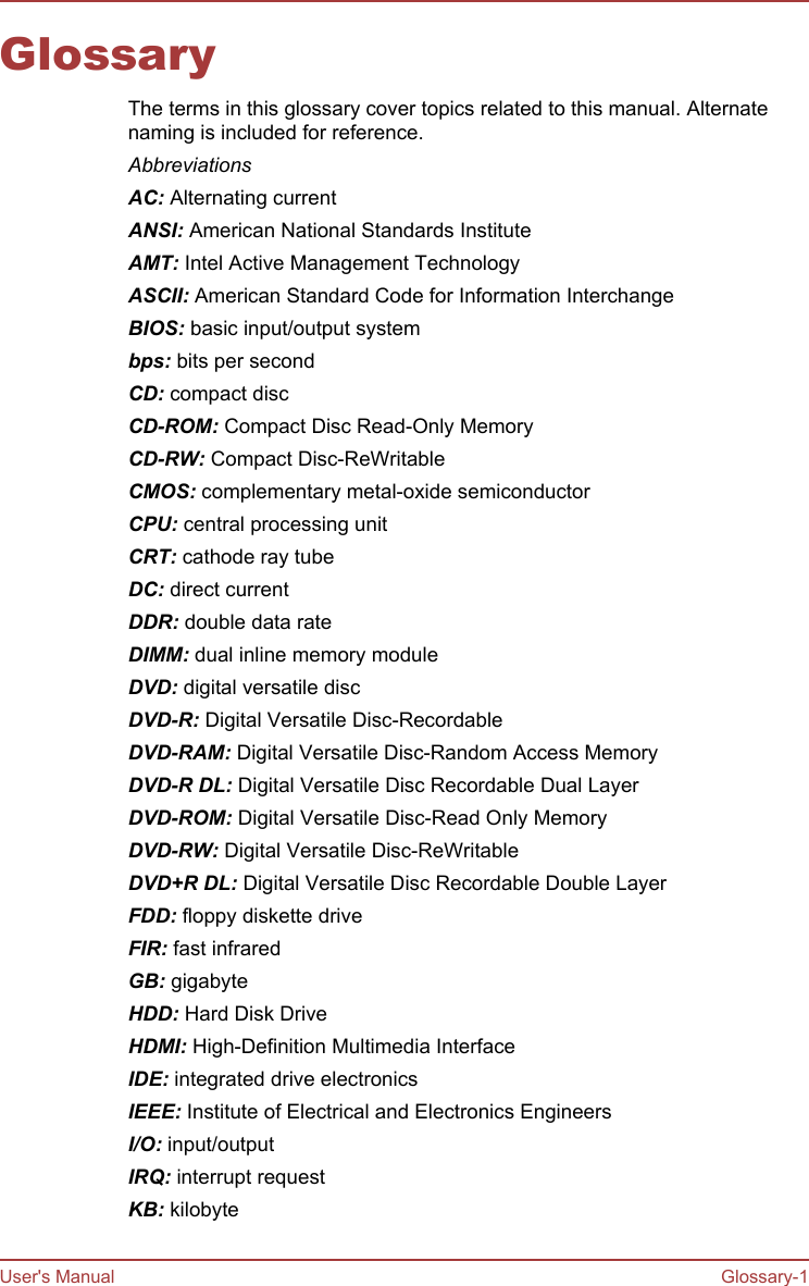 GlossaryThe terms in this glossary cover topics related to this manual. Alternatenaming is included for reference.AbbreviationsAC: Alternating currentANSI: American National Standards InstituteAMT: Intel Active Management TechnologyASCII: American Standard Code for Information InterchangeBIOS: basic input/output systembps: bits per secondCD: compact discCD-ROM: Compact Disc Read-Only MemoryCD-RW: Compact Disc-ReWritableCMOS: complementary metal-oxide semiconductorCPU: central processing unitCRT: cathode ray tubeDC: direct currentDDR: double data rateDIMM: dual inline memory moduleDVD: digital versatile discDVD-R: Digital Versatile Disc-RecordableDVD-RAM: Digital Versatile Disc-Random Access MemoryDVD-R DL: Digital Versatile Disc Recordable Dual LayerDVD-ROM: Digital Versatile Disc-Read Only MemoryDVD-RW: Digital Versatile Disc-ReWritableDVD+R DL: Digital Versatile Disc Recordable Double LayerFDD: floppy diskette driveFIR: fast infraredGB: gigabyteHDD: Hard Disk DriveHDMI: High-Definition Multimedia InterfaceIDE: integrated drive electronicsIEEE: Institute of Electrical and Electronics EngineersI/O: input/outputIRQ: interrupt requestKB: kilobyteUser&apos;s Manual Glossary-1