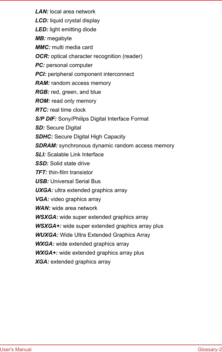 LAN: local area networkLCD: liquid crystal displayLED: light emitting diodeMB: megabyteMMC: multi media cardOCR: optical character recognition (reader)PC: personal computerPCI: peripheral component interconnectRAM: random access memoryRGB: red, green, and blueROM: read only memoryRTC: real time clockS/P DIF: Sony/Philips Digital Interface FormatSD: Secure DigitalSDHC: Secure Digital High CapacitySDRAM: synchronous dynamic random access memorySLI: Scalable Link InterfaceSSD: Solid state driveTFT: thin-film transistorUSB: Universal Serial BusUXGA: ultra extended graphics arrayVGA: video graphics arrayWAN: wide area networkWSXGA: wide super extended graphics arrayWSXGA+: wide super extended graphics array plusWUXGA: Wide Ultra Extended Graphics ArrayWXGA: wide extended graphics arrayWXGA+: wide extended graphics array plusXGA: extended graphics arrayUser&apos;s Manual Glossary-2