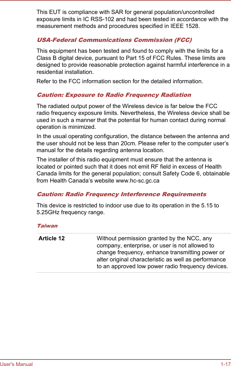 This EUT is compliance with SAR for general population/uncontrolledexposure limits in IC RSS-102 and had been tested in accordance with themeasurement methods and procedures specified in IEEE 1528.USA-Federal Communications Commission (FCC)This equipment has been tested and found to comply with the limits for aClass B digital device, pursuant to Part 15 of FCC Rules. These limits aredesigned to provide reasonable protection against harmful interference in aresidential installation.Refer to the FCC information section for the detailed information.Caution: Exposure to Radio Frequency RadiationThe radiated output power of the Wireless device is far below the FCCradio frequency exposure limits. Nevertheless, the Wireless device shall beused in such a manner that the potential for human contact during normaloperation is minimized.In the usual operating configuration, the distance between the antenna andthe user should not be less than 20cm. Please refer to the computer user’smanual for the details regarding antenna location.The installer of this radio equipment must ensure that the antenna islocated or pointed such that it does not emit RF field in excess of HealthCanada limits for the general population; consult Safety Code 6, obtainablefrom Health Canada’s website www.hc-sc.gc.caCaution: Radio Frequency Interference RequirementsThis device is restricted to indoor use due to its operation in the 5.15 to5.25GHz frequency range.TaiwanArticle 12 Without permission granted by the NCC, anycompany, enterprise, or user is not allowed tochange frequency, enhance transmitting power oralter original characteristic as well as performanceto an approved low power radio frequency devices.User&apos;s Manual 1-17