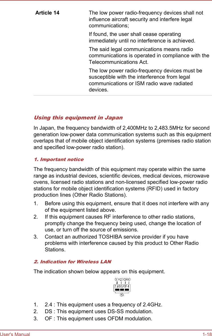 Article 14 The low power radio-frequency devices shall notinfluence aircraft security and interfere legalcommunications;If found, the user shall cease operatingimmediately until no interference is achieved.The said legal communications means radiocommunications is operated in compliance with theTelecommunications Act.The low power radio-frequency devices must besusceptible with the interference from legalcommunications or ISM radio wave radiateddevices.   Using this equipment in JapanIn Japan, the frequency bandwidth of 2,400MHz to 2,483.5MHz for secondgeneration low-power data communication systems such as this equipmentoverlaps that of mobile object identification systems (premises radio stationand specified low-power radio station).1. Important noticeThe frequency bandwidth of this equipment may operate within the samerange as industrial devices, scientific devices, medical devices, microwaveovens, licensed radio stations and non-licensed specified low-power radiostations for mobile object identification systems (RFID) used in factoryproduction lines (Other Radio Stations).1. Before using this equipment, ensure that it does not interfere with anyof the equipment listed above.2. If this equipment causes RF interference to other radio stations,promptly change the frequency being used, change the location ofuse, or turn off the source of emissions.3. Contact an authorized TOSHIBA service provider if you haveproblems with interference caused by this product to Other RadioStations.2. Indication for Wireless LANThe indication shown below appears on this equipment.1. 2.4 : This equipment uses a frequency of 2.4GHz.2. DS : This equipment uses DS-SS modulation.3. OF : This equipment uses OFDM modulation.User&apos;s Manual 1-18