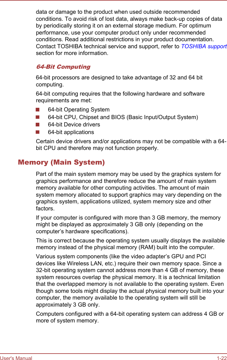 data or damage to the product when used outside recommendedconditions. To avoid risk of lost data, always make back-up copies of databy periodically storing it on an external storage medium. For optimumperformance, use your computer product only under recommendedconditions. Read additional restrictions in your product documentation.Contact TOSHIBA technical service and support, refer to TOSHIBA supportsection for more information.64-Bit Computing64-bit processors are designed to take advantage of 32 and 64 bitcomputing.64-bit computing requires that the following hardware and softwarerequirements are met:64-bit Operating System64-bit CPU, Chipset and BIOS (Basic Input/Output System)64-bit Device drivers64-bit applicationsCertain device drivers and/or applications may not be compatible with a 64-bit CPU and therefore may not function properly.Memory (Main System)Part of the main system memory may be used by the graphics system forgraphics performance and therefore reduce the amount of main systemmemory available for other computing activities. The amount of mainsystem memory allocated to support graphics may vary depending on thegraphics system, applications utilized, system memory size and otherfactors.If your computer is configured with more than 3 GB memory, the memorymight be displayed as approximately 3 GB only (depending on thecomputer’s hardware specifications).This is correct because the operating system usually displays the availablememory instead of the physical memory (RAM) built into the computer.Various system components (like the video adapter’s GPU and PCIdevices like Wireless LAN, etc.) require their own memory space. Since a32-bit operating system cannot address more than 4 GB of memory, thesesystem resources overlap the physical memory. It is a technical limitationthat the overlapped memory is not available to the operating system. Eventhough some tools might display the actual physical memory built into yourcomputer, the memory available to the operating system will still beapproximately 3 GB only.Computers configured with a 64-bit operating system can address 4 GB ormore of system memory.User&apos;s Manual 1-22