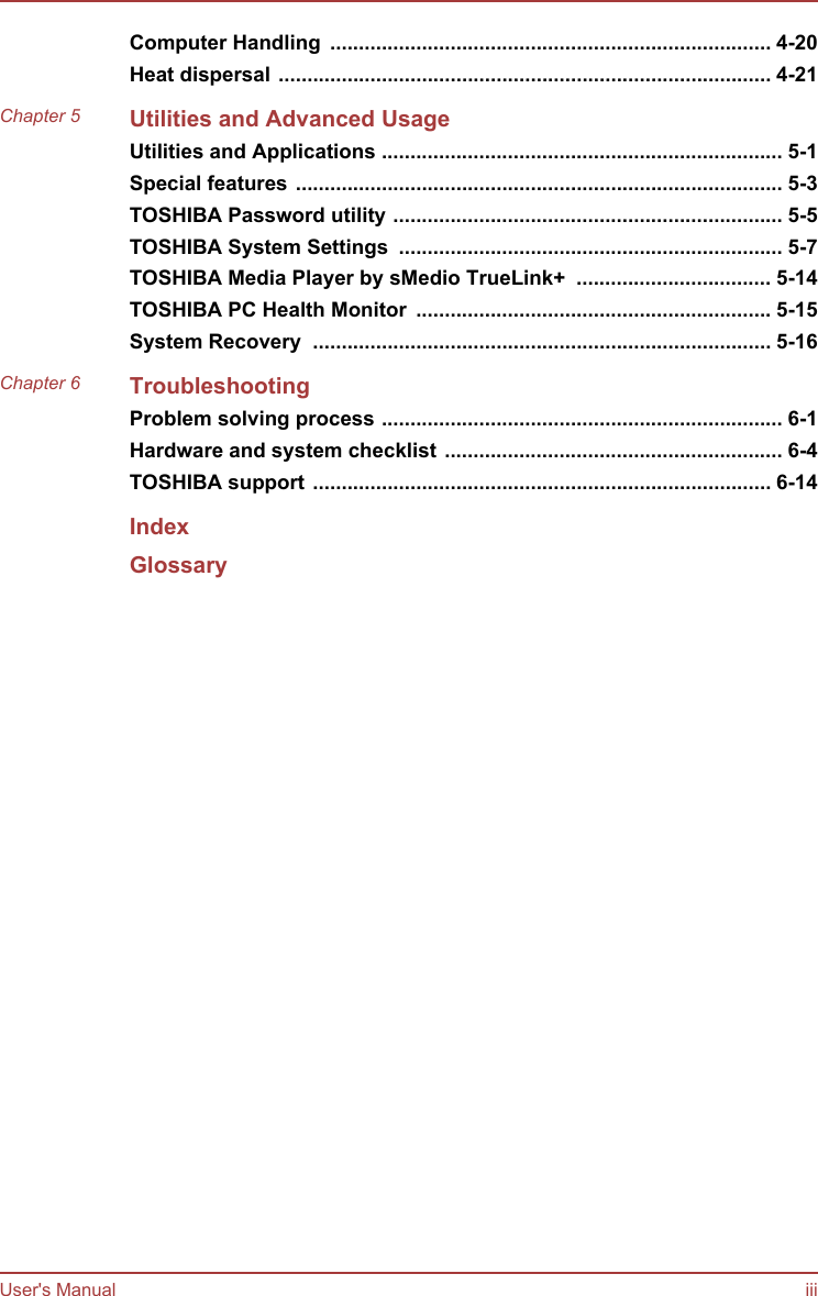 Computer Handling  ............................................................................. 4-20Heat dispersal ...................................................................................... 4-21Chapter 5 Utilities and Advanced UsageUtilities and Applications ...................................................................... 5-1Special features ..................................................................................... 5-3TOSHIBA Password utility .................................................................... 5-5TOSHIBA System Settings  ................................................................... 5-7TOSHIBA Media Player by sMedio TrueLink+  .................................. 5-14TOSHIBA PC Health Monitor  .............................................................. 5-15System Recovery  ................................................................................ 5-16Chapter 6 TroubleshootingProblem solving process ...................................................................... 6-1Hardware and system checklist ........................................................... 6-4TOSHIBA support ................................................................................ 6-14IndexGlossaryUser&apos;s Manual iii