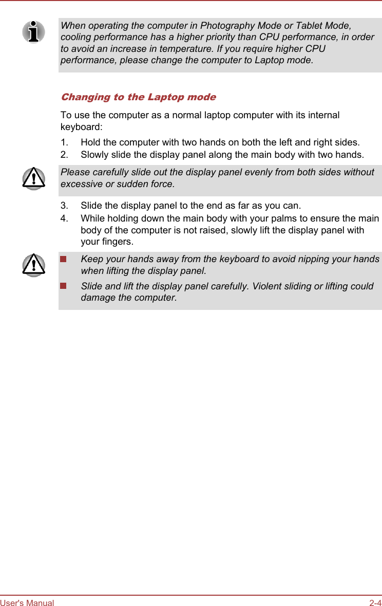 When operating the computer in Photography Mode or Tablet Mode,cooling performance has a higher priority than CPU performance, in orderto avoid an increase in temperature. If you require higher CPUperformance, please change the computer to Laptop mode.Changing to the Laptop modeTo use the computer as a normal laptop computer with its internalkeyboard:1. Hold the computer with two hands on both the left and right sides.2. Slowly slide the display panel along the main body with two hands.Please carefully slide out the display panel evenly from both sides withoutexcessive or sudden force.3. Slide the display panel to the end as far as you can.4. While holding down the main body with your palms to ensure the mainbody of the computer is not raised, slowly lift the display panel withyour fingers.Keep your hands away from the keyboard to avoid nipping your handswhen lifting the display panel.Slide and lift the display panel carefully. Violent sliding or lifting coulddamage the computer.User&apos;s Manual 2-4