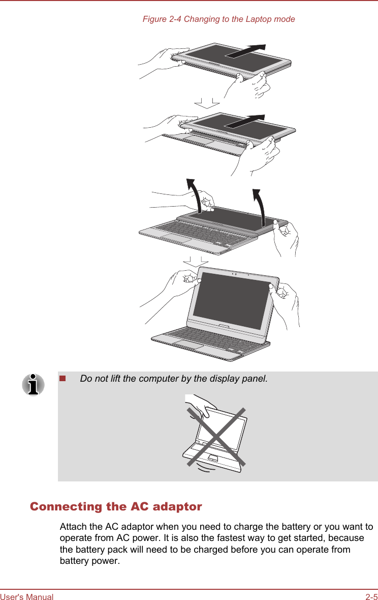 Figure 2-4 Changing to the Laptop modeDo not lift the computer by the display panel.Connecting the AC adaptorAttach the AC adaptor when you need to charge the battery or you want tooperate from AC power. It is also the fastest way to get started, becausethe battery pack will need to be charged before you can operate frombattery power.User&apos;s Manual 2-5