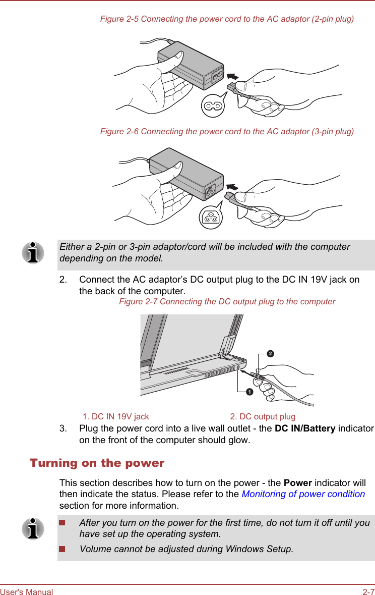 Figure 2-5 Connecting the power cord to the AC adaptor (2-pin plug)Figure 2-6 Connecting the power cord to the AC adaptor (3-pin plug)Either a 2-pin or 3-pin adaptor/cord will be included with the computerdepending on the model.2. Connect the AC adaptor’s DC output plug to the DC IN 19V jack onthe back of the computer.Figure 2-7 Connecting the DC output plug to the computer121. DC IN 19V jack 2. DC output plug3. Plug the power cord into a live wall outlet - the DC IN/Battery indicatoron the front of the computer should glow.Turning on the powerThis section describes how to turn on the power - the Power indicator willthen indicate the status. Please refer to the Monitoring of power conditionsection for more information.After you turn on the power for the first time, do not turn it off until youhave set up the operating system.Volume cannot be adjusted during Windows Setup.User&apos;s Manual 2-7