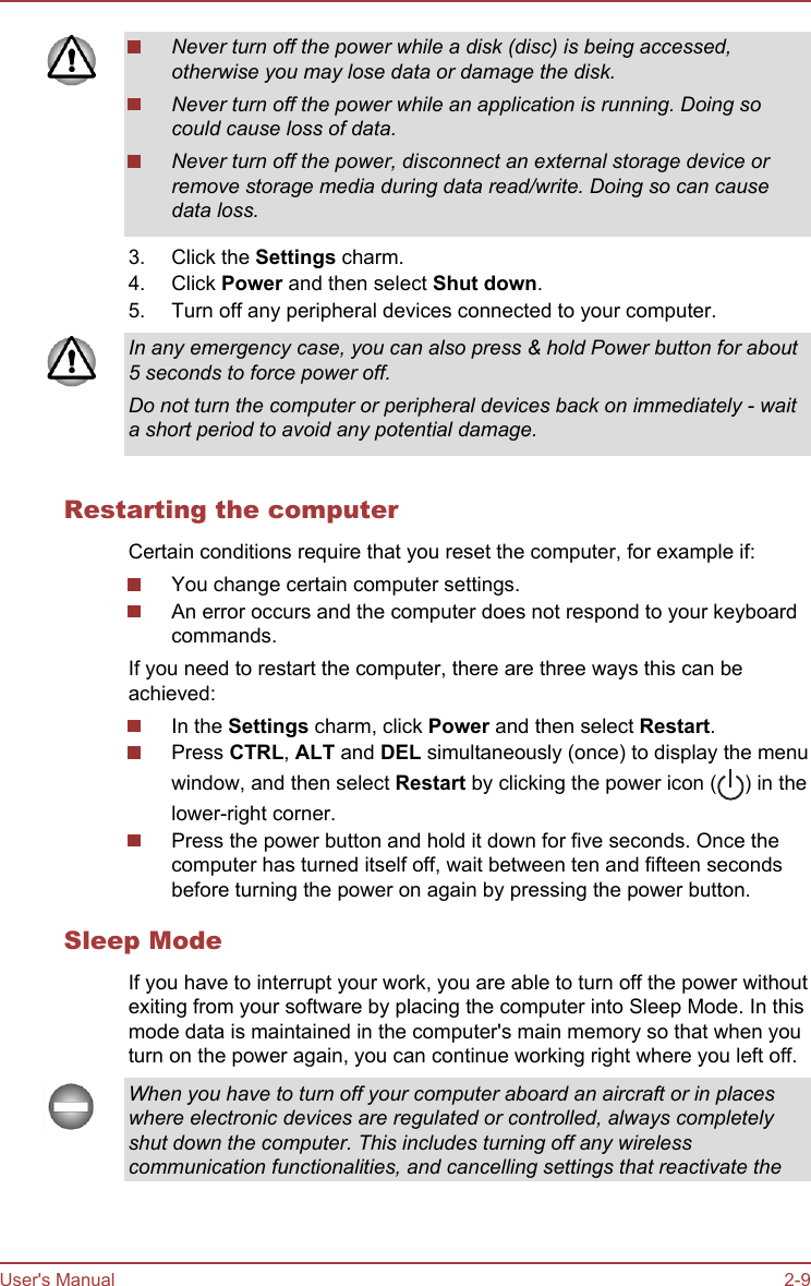 2. Never turn off the power while a disk (disc) is being accessed,otherwise you may lose data or damage the disk.Never turn off the power while an application is running. Doing socould cause loss of data.Never turn off the power, disconnect an external storage device orremove storage media during data read/write. Doing so can causedata loss.3. Click the Settings charm.4. Click Power and then select Shut down.5. Turn off any peripheral devices connected to your computer.In any emergency case, you can also press &amp; hold Power button for about5 seconds to force power off.Do not turn the computer or peripheral devices back on immediately - waita short period to avoid any potential damage.Restarting the computerCertain conditions require that you reset the computer, for example if:You change certain computer settings.An error occurs and the computer does not respond to your keyboardcommands.If you need to restart the computer, there are three ways this can beachieved:In the Settings charm, click Power and then select Restart.Press CTRL, ALT and DEL simultaneously (once) to display the menuwindow, and then select Restart by clicking the power icon ( ) in thelower-right corner.Press the power button and hold it down for five seconds. Once thecomputer has turned itself off, wait between ten and fifteen secondsbefore turning the power on again by pressing the power button.Sleep ModeIf you have to interrupt your work, you are able to turn off the power withoutexiting from your software by placing the computer into Sleep Mode. In thismode data is maintained in the computer&apos;s main memory so that when youturn on the power again, you can continue working right where you left off.When you have to turn off your computer aboard an aircraft or in placeswhere electronic devices are regulated or controlled, always completelyshut down the computer. This includes turning off any wirelesscommunication functionalities, and cancelling settings that reactivate theUser&apos;s Manual 2-9