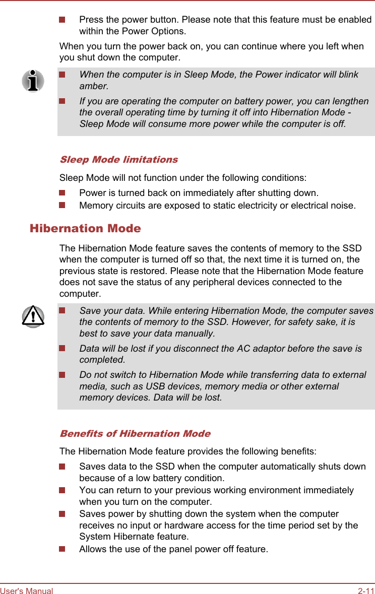Press the power button. Please note that this feature must be enabledwithin the Power Options.When you turn the power back on, you can continue where you left whenyou shut down the computer.When the computer is in Sleep Mode, the Power indicator will blinkamber.If you are operating the computer on battery power, you can lengthenthe overall operating time by turning it off into Hibernation Mode -Sleep Mode will consume more power while the computer is off.Sleep Mode limitationsSleep Mode will not function under the following conditions:Power is turned back on immediately after shutting down.Memory circuits are exposed to static electricity or electrical noise.Hibernation ModeThe Hibernation Mode feature saves the contents of memory to the SSDwhen the computer is turned off so that, the next time it is turned on, theprevious state is restored. Please note that the Hibernation Mode featuredoes not save the status of any peripheral devices connected to thecomputer.Save your data. While entering Hibernation Mode, the computer savesthe contents of memory to the SSD. However, for safety sake, it isbest to save your data manually.Data will be lost if you disconnect the AC adaptor before the save iscompleted.Do not switch to Hibernation Mode while transferring data to externalmedia, such as USB devices, memory media or other externalmemory devices. Data will be lost.Benefits of Hibernation ModeThe Hibernation Mode feature provides the following benefits:Saves data to the SSD when the computer automatically shuts downbecause of a low battery condition.You can return to your previous working environment immediatelywhen you turn on the computer.Saves power by shutting down the system when the computerreceives no input or hardware access for the time period set by theSystem Hibernate feature.Allows the use of the panel power off feature.User&apos;s Manual 2-11