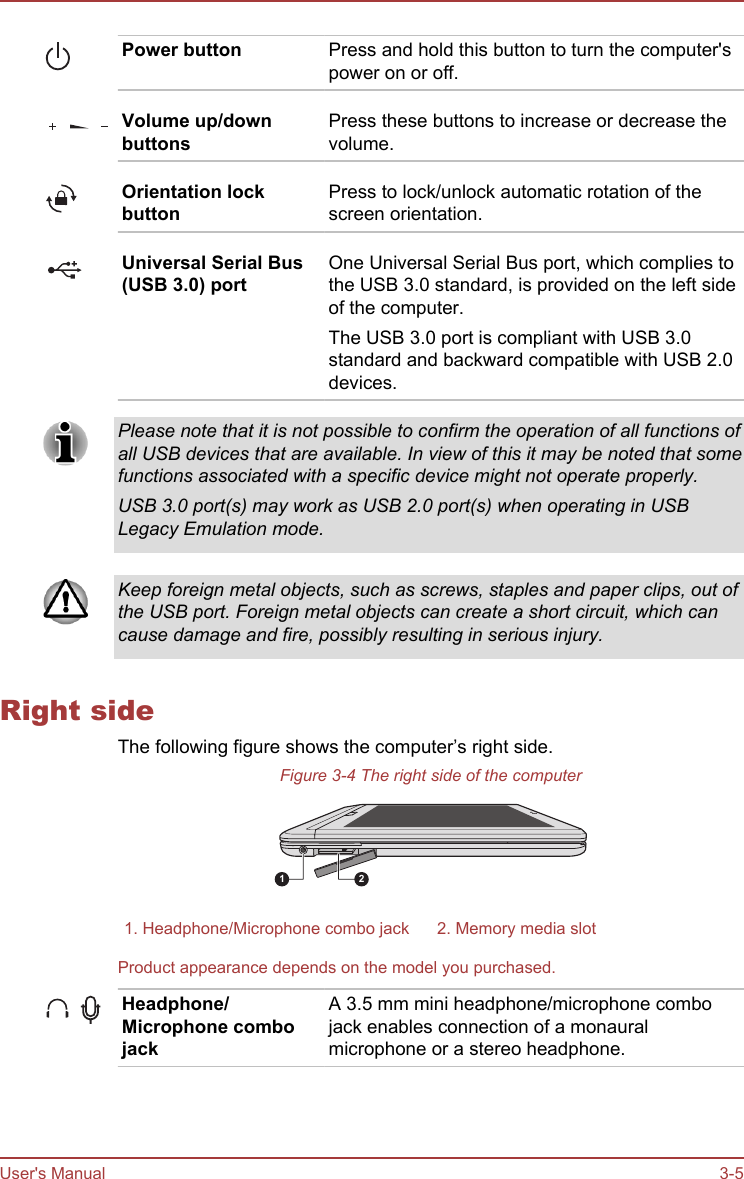 Power button Press and hold this button to turn the computer&apos;spower on or off.Volume up/downbuttonsPress these buttons to increase or decrease thevolume.Orientation lockbuttonPress to lock/unlock automatic rotation of thescreen orientation.Universal Serial Bus(USB 3.0) portOne Universal Serial Bus port, which complies tothe USB 3.0 standard, is provided on the left sideof the computer.The USB 3.0 port is compliant with USB 3.0standard and backward compatible with USB 2.0devices.Please note that it is not possible to confirm the operation of all functions ofall USB devices that are available. In view of this it may be noted that somefunctions associated with a specific device might not operate properly.USB 3.0 port(s) may work as USB 2.0 port(s) when operating in USBLegacy Emulation mode.Keep foreign metal objects, such as screws, staples and paper clips, out ofthe USB port. Foreign metal objects can create a short circuit, which cancause damage and fire, possibly resulting in serious injury.Right sideThe following figure shows the computer’s right side.Figure 3-4 The right side of the computer1 21. Headphone/Microphone combo jack 2. Memory media slotProduct appearance depends on the model you purchased.Headphone/Microphone combojackA 3.5 mm mini headphone/microphone combojack enables connection of a monauralmicrophone or a stereo headphone.User&apos;s Manual 3-5