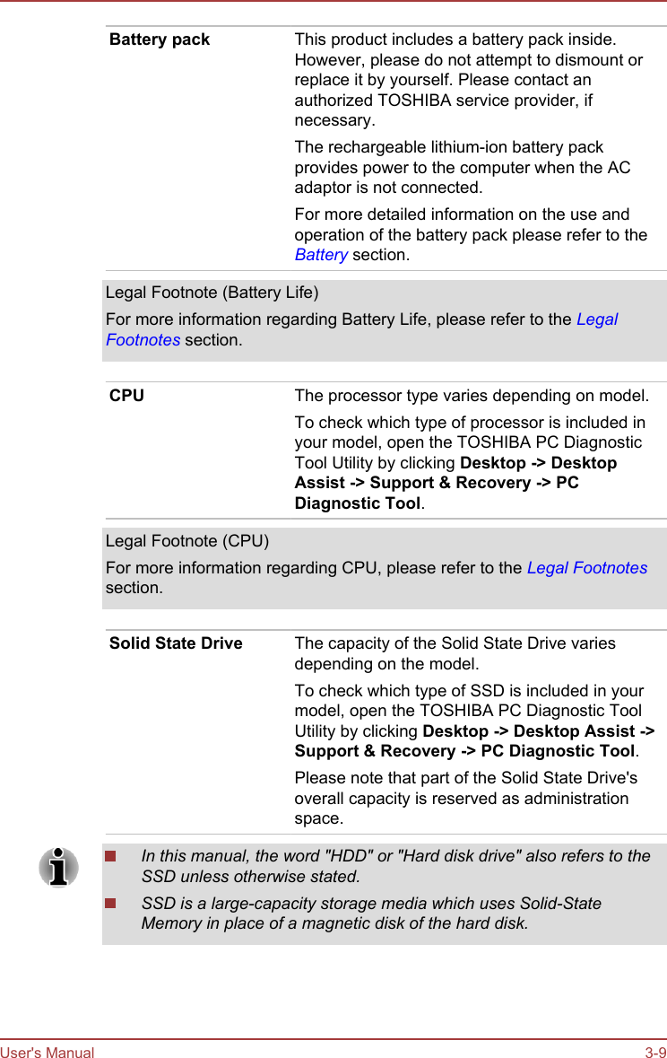 Battery pack This product includes a battery pack inside.However, please do not attempt to dismount orreplace it by yourself. Please contact anauthorized TOSHIBA service provider, ifnecessary.The rechargeable lithium-ion battery packprovides power to the computer when the ACadaptor is not connected.For more detailed information on the use andoperation of the battery pack please refer to theBattery section.Legal Footnote (Battery Life)For more information regarding Battery Life, please refer to the LegalFootnotes section.CPU The processor type varies depending on model.To check which type of processor is included inyour model, open the TOSHIBA PC DiagnosticTool Utility by clicking Desktop -&gt; Desktop Assist -&gt; Support &amp; Recovery -&gt; PC Diagnostic Tool.Legal Footnote (CPU)For more information regarding CPU, please refer to the Legal Footnotessection.Solid State Drive The capacity of the Solid State Drive variesdepending on the model.To check which type of SSD is included in yourmodel, open the TOSHIBA PC Diagnostic ToolUtility by clicking Desktop -&gt; Desktop Assist -&gt;Support &amp; Recovery -&gt; PC Diagnostic Tool.Please note that part of the Solid State Drive&apos;soverall capacity is reserved as administrationspace.In this manual, the word &quot;HDD&quot; or &quot;Hard disk drive&quot; also refers to theSSD unless otherwise stated.SSD is a large-capacity storage media which uses Solid-StateMemory in place of a magnetic disk of the hard disk.User&apos;s Manual 3-9