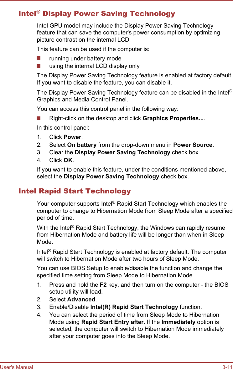 Intel® Display Power Saving TechnologyIntel GPU model may include the Display Power Saving Technologyfeature that can save the computer&apos;s power consumption by optimizingpicture contrast on the internal LCD.This feature can be used if the computer is:running under battery modeusing the internal LCD display onlyThe Display Power Saving Technology feature is enabled at factory default.If you want to disable the feature, you can disable it.The Display Power Saving Technology feature can be disabled in the Intel®Graphics and Media Control Panel.You can access this control panel in the following way:Right-click on the desktop and click Graphics Properties....In this control panel:1. Click Power.2. Select On battery from the drop-down menu in Power Source.3. Clear the Display Power Saving Technology check box.4. Click OK.If you want to enable this feature, under the conditions mentioned above,select the Display Power Saving Technology check box.Intel Rapid Start TechnologyYour computer supports Intel® Rapid Start Technology which enables thecomputer to change to Hibernation Mode from Sleep Mode after a specifiedperiod of time.With the Intel® Rapid Start Technology, the Windows can rapidly resumefrom Hibernation Mode and battery life will be longer than when in SleepMode.Intel® Rapid Start Technology is enabled at factory default. The computerwill switch to Hibernation Mode after two hours of Sleep Mode.You can use BIOS Setup to enable/disable the function and change thespecified time setting from Sleep Mode to Hibernation Mode.1. Press and hold the F2 key, and then turn on the computer - the BIOSsetup utility will load.2. Select Advanced.3. Enable/Disable Intel(R) Rapid Start Technology function.4. You can select the period of time from Sleep Mode to HibernationMode using Rapid Start Entry after. If the Immediately option isselected, the computer will switch to Hibernation Mode immediatelyafter your computer goes into the Sleep Mode.User&apos;s Manual 3-11