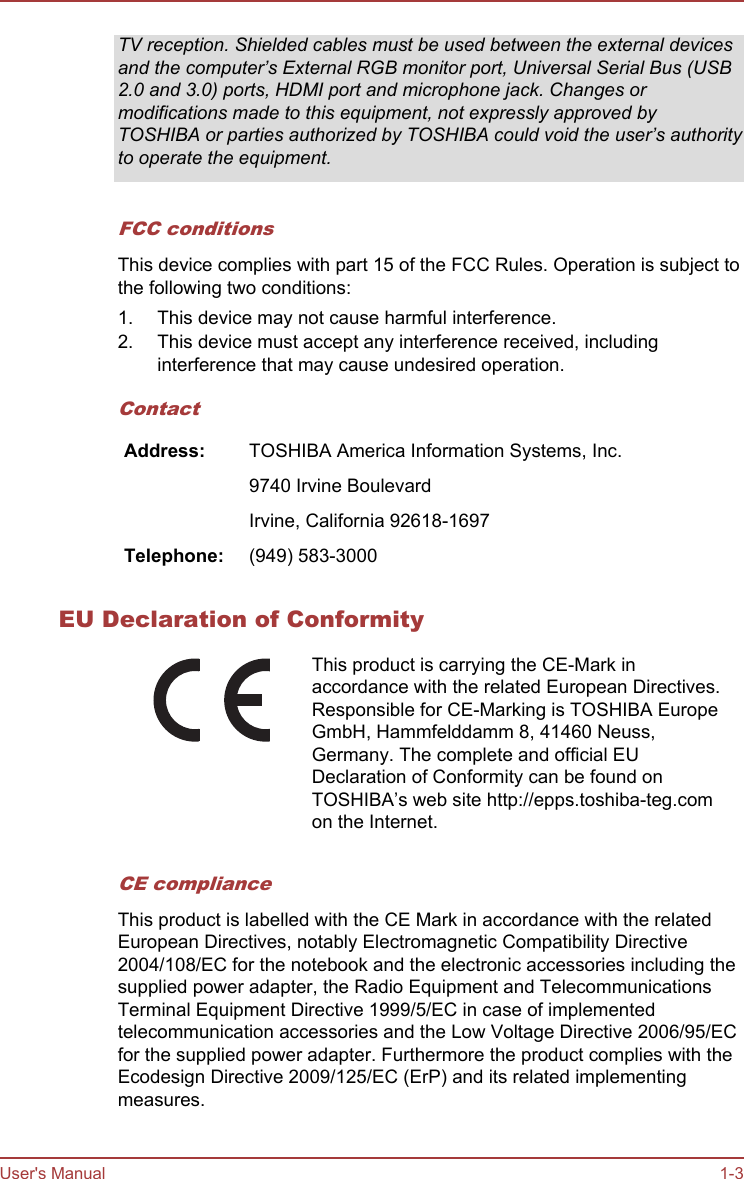 TV reception. Shielded cables must be used between the external devicesand the computer’s External RGB monitor port, Universal Serial Bus (USB2.0 and 3.0) ports, HDMI port and microphone jack. Changes ormodifications made to this equipment, not expressly approved byTOSHIBA or parties authorized by TOSHIBA could void the user’s authorityto operate the equipment.FCC conditionsThis device complies with part 15 of the FCC Rules. Operation is subject tothe following two conditions:1. This device may not cause harmful interference.2. This device must accept any interference received, includinginterference that may cause undesired operation.ContactAddress: TOSHIBA America Information Systems, Inc.  9740 Irvine Boulevard  Irvine, California 92618-1697Telephone: (949) 583-3000EU Declaration of ConformityThis product is carrying the CE-Mark inaccordance with the related European Directives.Responsible for CE-Marking is TOSHIBA EuropeGmbH, Hammfelddamm 8, 41460 Neuss,Germany. The complete and official EUDeclaration of Conformity can be found onTOSHIBA’s web site http://epps.toshiba-teg.comon the Internet.CE complianceThis product is labelled with the CE Mark in accordance with the relatedEuropean Directives, notably Electromagnetic Compatibility Directive2004/108/EC for the notebook and the electronic accessories including thesupplied power adapter, the Radio Equipment and TelecommunicationsTerminal Equipment Directive 1999/5/EC in case of implementedtelecommunication accessories and the Low Voltage Directive 2006/95/ECfor the supplied power adapter. Furthermore the product complies with theEcodesign Directive 2009/125/EC (ErP) and its related implementingmeasures.User&apos;s Manual 1-3