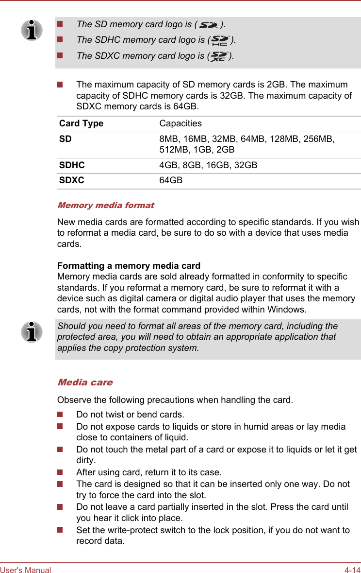 The SD memory card logo is ( ).The SDHC memory card logo is ( ).The SDXC memory card logo is ( ).The maximum capacity of SD memory cards is 2GB. The maximumcapacity of SDHC memory cards is 32GB. The maximum capacity ofSDXC memory cards is 64GB.Card Type CapacitiesSD 8MB, 16MB, 32MB, 64MB, 128MB, 256MB,512MB, 1GB, 2GBSDHC 4GB, 8GB, 16GB, 32GBSDXC 64GBMemory media formatNew media cards are formatted according to specific standards. If you wishto reformat a media card, be sure to do so with a device that uses mediacards.Formatting a memory media cardMemory media cards are sold already formatted in conformity to specificstandards. If you reformat a memory card, be sure to reformat it with adevice such as digital camera or digital audio player that uses the memorycards, not with the format command provided within Windows.Should you need to format all areas of the memory card, including theprotected area, you will need to obtain an appropriate application thatapplies the copy protection system.Media careObserve the following precautions when handling the card.Do not twist or bend cards.Do not expose cards to liquids or store in humid areas or lay mediaclose to containers of liquid.Do not touch the metal part of a card or expose it to liquids or let it getdirty.After using card, return it to its case.The card is designed so that it can be inserted only one way. Do nottry to force the card into the slot.Do not leave a card partially inserted in the slot. Press the card untilyou hear it click into place.Set the write-protect switch to the lock position, if you do not want torecord data.User&apos;s Manual 4-14