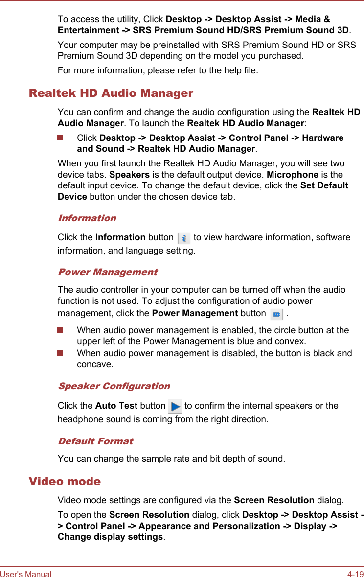 To access the utility, Click Desktop -&gt; Desktop Assist -&gt; Media &amp; Entertainment -&gt; SRS Premium Sound HD/SRS Premium Sound 3D.Your computer may be preinstalled with SRS Premium Sound HD or SRSPremium Sound 3D depending on the model you purchased.For more information, please refer to the help file.Realtek HD Audio ManagerYou can confirm and change the audio configuration using the Realtek HD Audio Manager. To launch the Realtek HD Audio Manager:Click Desktop -&gt; Desktop Assist -&gt; Control Panel -&gt; Hardware and Sound -&gt; Realtek HD Audio Manager.When you first launch the Realtek HD Audio Manager, you will see twodevice tabs. Speakers is the default output device. Microphone is thedefault input device. To change the default device, click the Set Default Device button under the chosen device tab.InformationClick the Information button   to view hardware information, softwareinformation, and language setting.Power ManagementThe audio controller in your computer can be turned off when the audiofunction is not used. To adjust the configuration of audio powermanagement, click the Power Management button   .When audio power management is enabled, the circle button at theupper left of the Power Management is blue and convex.When audio power management is disabled, the button is black andconcave.Speaker ConfigurationClick the Auto Test button   to confirm the internal speakers or theheadphone sound is coming from the right direction.Default FormatYou can change the sample rate and bit depth of sound.Video modeVideo mode settings are configured via the Screen Resolution dialog.To open the Screen Resolution dialog, click Desktop -&gt; Desktop Assist -&gt; Control Panel -&gt; Appearance and Personalization -&gt; Display -&gt;Change display settings.User&apos;s Manual 4-19