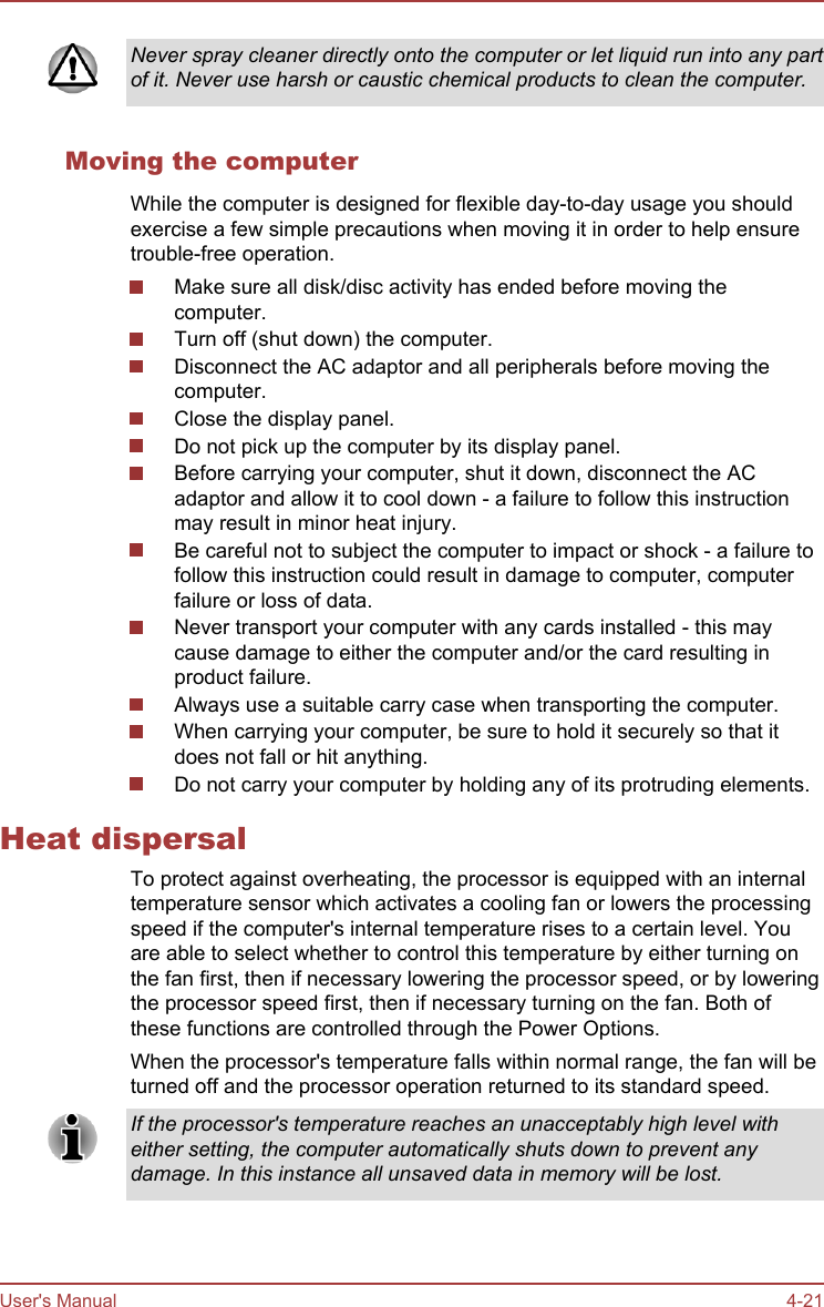 Never spray cleaner directly onto the computer or let liquid run into any partof it. Never use harsh or caustic chemical products to clean the computer.Moving the computerWhile the computer is designed for flexible day-to-day usage you shouldexercise a few simple precautions when moving it in order to help ensuretrouble-free operation.Make sure all disk/disc activity has ended before moving thecomputer.Turn off (shut down) the computer.Disconnect the AC adaptor and all peripherals before moving thecomputer.Close the display panel.Do not pick up the computer by its display panel.Before carrying your computer, shut it down, disconnect the ACadaptor and allow it to cool down - a failure to follow this instructionmay result in minor heat injury.Be careful not to subject the computer to impact or shock - a failure tofollow this instruction could result in damage to computer, computerfailure or loss of data.Never transport your computer with any cards installed - this maycause damage to either the computer and/or the card resulting inproduct failure.Always use a suitable carry case when transporting the computer.When carrying your computer, be sure to hold it securely so that itdoes not fall or hit anything.Do not carry your computer by holding any of its protruding elements.Heat dispersalTo protect against overheating, the processor is equipped with an internaltemperature sensor which activates a cooling fan or lowers the processingspeed if the computer&apos;s internal temperature rises to a certain level. Youare able to select whether to control this temperature by either turning onthe fan first, then if necessary lowering the processor speed, or by loweringthe processor speed first, then if necessary turning on the fan. Both ofthese functions are controlled through the Power Options.When the processor&apos;s temperature falls within normal range, the fan will beturned off and the processor operation returned to its standard speed.If the processor&apos;s temperature reaches an unacceptably high level witheither setting, the computer automatically shuts down to prevent anydamage. In this instance all unsaved data in memory will be lost.User&apos;s Manual 4-21