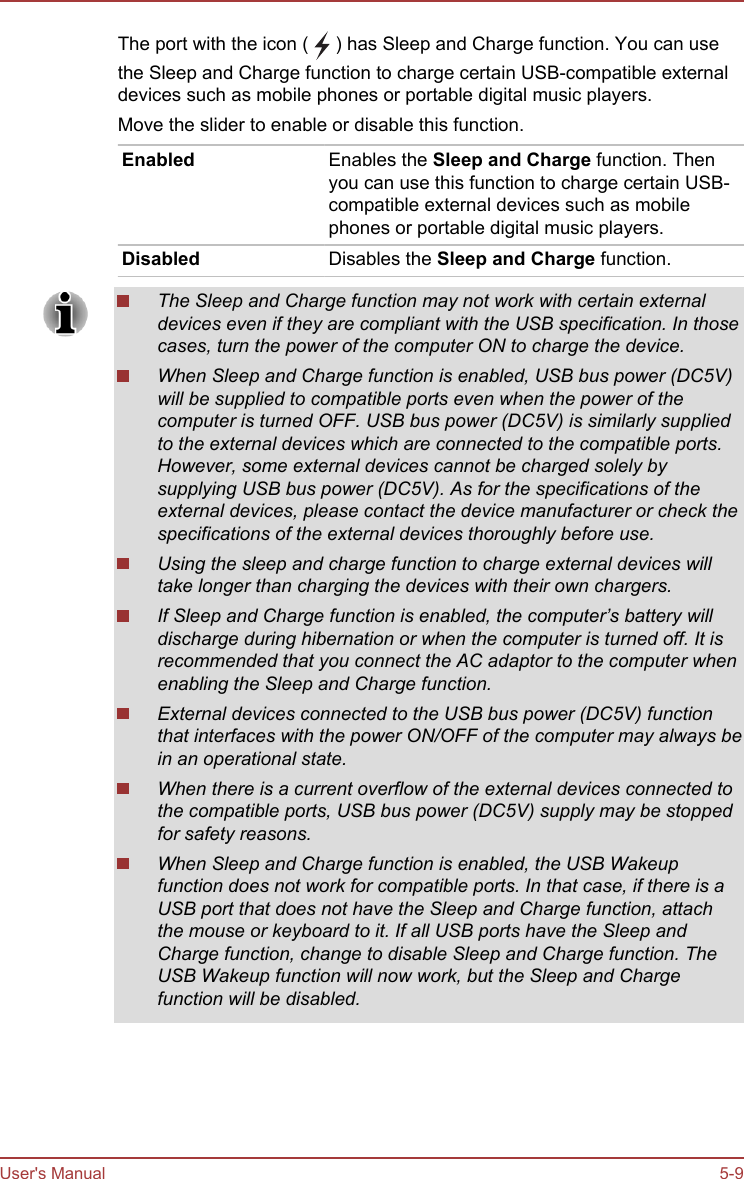 The port with the icon (   ) has Sleep and Charge function. You can usethe Sleep and Charge function to charge certain USB-compatible externaldevices such as mobile phones or portable digital music players.Move the slider to enable or disable this function.Enabled Enables the Sleep and Charge function. Thenyou can use this function to charge certain USB-compatible external devices such as mobilephones or portable digital music players.Disabled Disables the Sleep and Charge function.The Sleep and Charge function may not work with certain externaldevices even if they are compliant with the USB specification. In thosecases, turn the power of the computer ON to charge the device.When Sleep and Charge function is enabled, USB bus power (DC5V)will be supplied to compatible ports even when the power of thecomputer is turned OFF. USB bus power (DC5V) is similarly suppliedto the external devices which are connected to the compatible ports.However, some external devices cannot be charged solely bysupplying USB bus power (DC5V). As for the specifications of theexternal devices, please contact the device manufacturer or check thespecifications of the external devices thoroughly before use.Using the sleep and charge function to charge external devices willtake longer than charging the devices with their own chargers.If Sleep and Charge function is enabled, the computer’s battery willdischarge during hibernation or when the computer is turned off. It isrecommended that you connect the AC adaptor to the computer whenenabling the Sleep and Charge function.External devices connected to the USB bus power (DC5V) functionthat interfaces with the power ON/OFF of the computer may always bein an operational state.When there is a current overflow of the external devices connected tothe compatible ports, USB bus power (DC5V) supply may be stoppedfor safety reasons.When Sleep and Charge function is enabled, the USB Wakeupfunction does not work for compatible ports. In that case, if there is aUSB port that does not have the Sleep and Charge function, attachthe mouse or keyboard to it. If all USB ports have the Sleep andCharge function, change to disable Sleep and Charge function. TheUSB Wakeup function will now work, but the Sleep and Chargefunction will be disabled.User&apos;s Manual 5-9