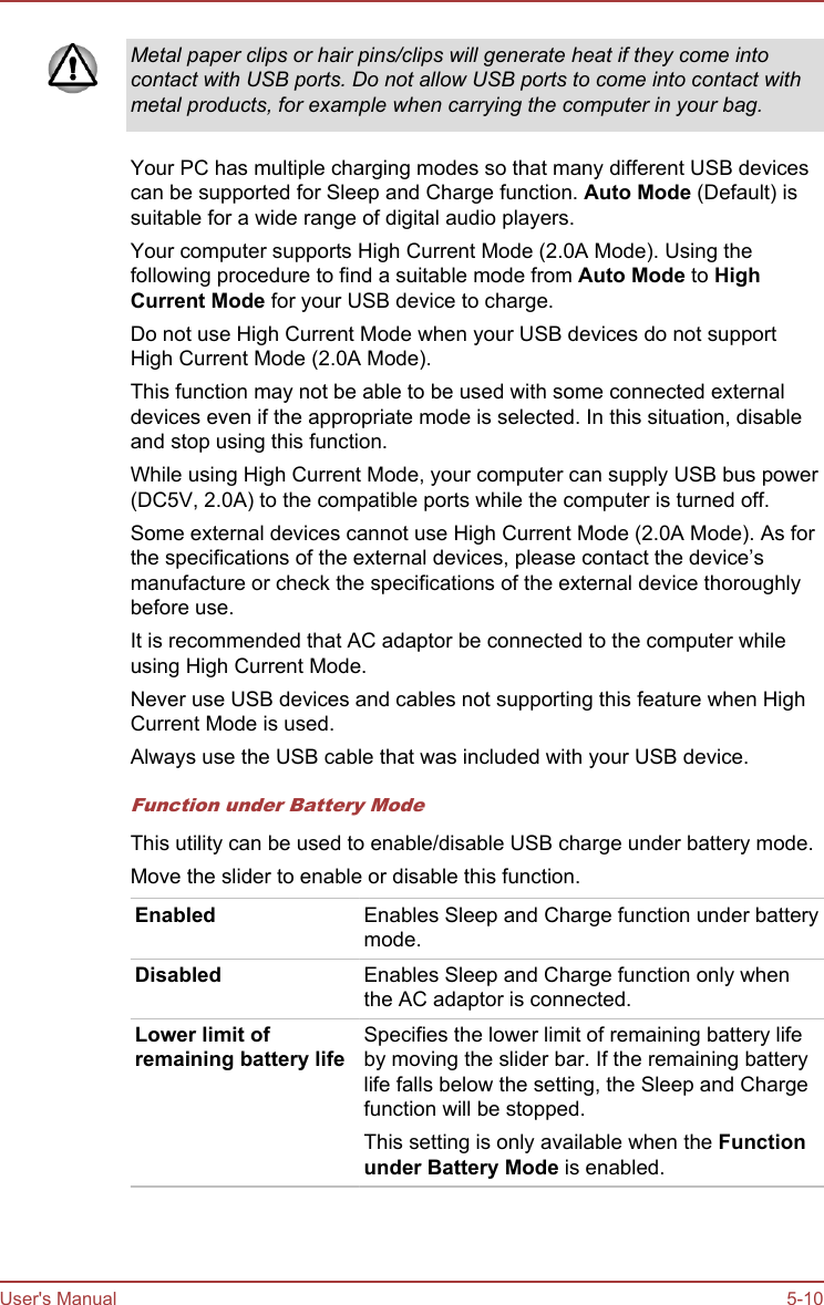 Metal paper clips or hair pins/clips will generate heat if they come intocontact with USB ports. Do not allow USB ports to come into contact withmetal products, for example when carrying the computer in your bag.Your PC has multiple charging modes so that many different USB devicescan be supported for Sleep and Charge function. Auto Mode (Default) issuitable for a wide range of digital audio players.Your computer supports High Current Mode (2.0A Mode). Using thefollowing procedure to find a suitable mode from Auto Mode to High Current Mode for your USB device to charge.Do not use High Current Mode when your USB devices do not supportHigh Current Mode (2.0A Mode).This function may not be able to be used with some connected externaldevices even if the appropriate mode is selected. In this situation, disableand stop using this function.While using High Current Mode, your computer can supply USB bus power(DC5V, 2.0A) to the compatible ports while the computer is turned off.Some external devices cannot use High Current Mode (2.0A Mode). As forthe specifications of the external devices, please contact the device’smanufacture or check the specifications of the external device thoroughlybefore use.It is recommended that AC adaptor be connected to the computer whileusing High Current Mode.Never use USB devices and cables not supporting this feature when HighCurrent Mode is used.Always use the USB cable that was included with your USB device.Function under Battery ModeThis utility can be used to enable/disable USB charge under battery mode.Move the slider to enable or disable this function.Enabled Enables Sleep and Charge function under batterymode.Disabled Enables Sleep and Charge function only whenthe AC adaptor is connected.Lower limit ofremaining battery lifeSpecifies the lower limit of remaining battery lifeby moving the slider bar. If the remaining batterylife falls below the setting, the Sleep and Chargefunction will be stopped.This setting is only available when the Function under Battery Mode is enabled.User&apos;s Manual 5-10