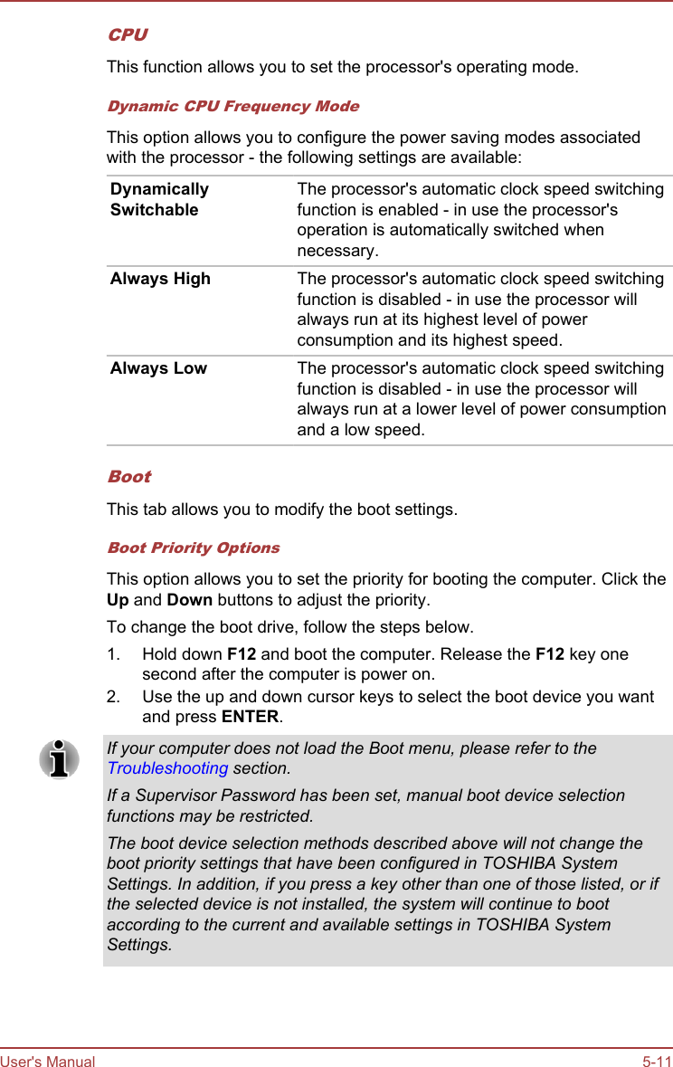 CPUThis function allows you to set the processor&apos;s operating mode.Dynamic CPU Frequency ModeThis option allows you to configure the power saving modes associatedwith the processor - the following settings are available:DynamicallySwitchableThe processor&apos;s automatic clock speed switchingfunction is enabled - in use the processor&apos;soperation is automatically switched whennecessary.Always High The processor&apos;s automatic clock speed switchingfunction is disabled - in use the processor willalways run at its highest level of powerconsumption and its highest speed.Always Low The processor&apos;s automatic clock speed switchingfunction is disabled - in use the processor willalways run at a lower level of power consumptionand a low speed.BootThis tab allows you to modify the boot settings.Boot Priority OptionsThis option allows you to set the priority for booting the computer. Click theUp and Down buttons to adjust the priority.To change the boot drive, follow the steps below.1. Hold down F12 and boot the computer. Release the F12 key onesecond after the computer is power on.2. Use the up and down cursor keys to select the boot device you wantand press ENTER.If your computer does not load the Boot menu, please refer to theTroubleshooting section.If a Supervisor Password has been set, manual boot device selectionfunctions may be restricted.The boot device selection methods described above will not change theboot priority settings that have been configured in TOSHIBA SystemSettings. In addition, if you press a key other than one of those listed, or ifthe selected device is not installed, the system will continue to bootaccording to the current and available settings in TOSHIBA SystemSettings.User&apos;s Manual 5-11